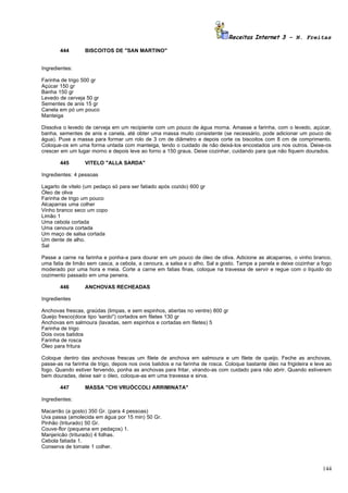 Receitas Internet 3 – N. Freitas

       444        BISCOITOS DE "SAN MARTINO"


Ingredientes:

Farinha de trigo 500 gr
Açúcar 150 gr
Banha 150 gr
Levedo de cerveja 50 gr
Sementes de anis 15 gr
Canela em pó um pouco
Manteiga

Dissolva o levedo de cerveja em um recipiente com um pouco de água morna. Amasse a farinha, com o levedo, açúcar,
banha, sementes de anis e canela, até obter uma massa muito consistente (se necessário, pode adicionar um pouco de
água). Puxe a massa para formar um rolo de 3 cm de diâmetro e depois corte os biscoitos com 8 cm de comprimento.
Coloque-os em uma forma untada com manteiga, tendo o cuidado de não deixá-los encostados uns nos outros. Deixe-os
crescer em um lugar morno e depois leve ao forno a 150 graus. Deixe cozinhar, cuidando para que não fiquem dourados.

       445        VITELO "ALLA SARDA"

Ingredientes: 4 pessoas

Lagarto de vitelo (um pedaço só para ser fatiado após cozido) 600 gr
Óleo de oliva
Farinha de trigo um pouco
Alcaparras uma colher
Vinho branco seco um copo
Limão 1
Uma cebola cortada
Uma cenoura cortada
Um maço de salsa cortada
Um dente de alho.
Sal

Passe a carne na farinha e ponha-a para dourar em um pouco de óleo de oliva. Adicione as alcaparras, o vinho branco,
uma fatia de limão sem casca, a cebola, a cenoura, a salsa e o alho. Sal a gosto. Tampe a panela e deixe cozinhar a fogo
moderado por uma hora e meia. Corte a carne em fatias finas, coloque na travessa de servir e regue com o líquido do
cozimento passado em uma peneira.

       446        ANCHOVAS RECHEADAS

Ingredientes

Anchovas frescas, graúdas (limpas, e sem espinhos, abertas no ventre) 800 gr
Queijo fresco(doce tipo 'sardo") cortados em filetes 130 gr
Anchovas em salmoura (lavadas, sem espinhos e cortadas em filetes) 5
Farinha de trigo
Dois ovos batidos
Farinha de rosca
Óleo para fritura

Coloque dentro das anchovas frescas um filete de anchova em salmoura e um filete de queijo. Feche as anchovas,
passe-as na farinha de trigo, depois nos ovos batidos e na farinha de rosca. Coloque bastante óleo na frigideira e leve ao
fogo. Quando estiver fervendo, ponha as anchovas para fritar, virando-as com cuidado para não abrir. Quando estiverem
bem douradas, deixe sair o óleo, coloque-as em uma travessa e sirva.

       447        MASSA "CHI VRUÒCCOLI ARRIMINATA"

Ingredientes:

Macarrão (a gosto) 350 Gr. (para 4 pessoas)
Uva passa (amolecida em água por 15 min) 50 Gr.
Pinhão (triturado) 50 Gr.
Couve-flor (pequena em pedaços) 1.
Manjericão (triturado) 4 folhas.
Cebola fatiada 1.
Conserva de tomate 1 colher.



                                                                                                                      144
 