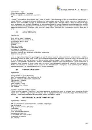 Receitas Internet 3 – N. Freitas
Óleo de oliva 1 copo.
Queijo pecorino ralado 2 punhados.
Anchovas salgadas, lavadas e sem espinhos 3.
Sal.

Cozinhe a couve-flor em água salgada, até o ponto "al dente". Coloque metade do óleo em uma caçarola e faça dourar a
cebola. Adicione a conserva de tomates diluída em um copo de água quente. Tampe e deixe cozinhar em fogo bem lento.
Adicione agora o couve flor. Coloque as anchovas em uma frigideira com o óleo que sobrou e deixe-as dissolver em fogo
lento, amassando com um garfo. Agora junte as anchovas ao couve-flor, com a uva passa (enxuta) e os pinhões. Misture
tudo muito bem e deixe pegar sabor. Cozinhe o macarrão em água salgada até o ponto "al dente", coe e coloque em uma
sopeira e tempere com a couve-flor, o seu molho e o queijo ralado, misturado com o manjericão triturado. Mexa bem e
sirva.

        448       ARROZ À SICILIANA

Ingredientes:

Arroz 300 Gr. (para 4 pessoas)
Azeitonas pretas sem caroço 50 Gr.
Vinho branco seco ½ copo.
Óleo de oliva.
Vinagre.
Suco de 3 limões.
Uma cebola picada.
Um pouco de mostarda.
Uma anchova salgada sem espinhos.
3 tomates maduros sem sementes, cortados em pedacinhos.
Manjerona, sal, pimenta.

Leve ao fogo uma panela com água salgada, e quando estiver fervendo coloque sobre ela um prato com a anchova,
esmagando-a com um garfo. Com o calor a anchova se desmanchará. Agora tire o prato e coloque o arroz na água
fervente. Enquanto isso faça amolecer em óleo a cebola, adicione vinagre e deixe-o evaporar. Adicione agora o vinho
branco, o suco de limão, mostarda e a anchova. Misture bem o molho e passe-o numa peneira. Coe o arroz cozido e
coloque-o numa travessa de servir. Jogue sobre o arroz o molho preparado, adicione sal e pimenta com moderação.
Ponha para amolecer os tomates em um pouco de óleo fervendo com a mangerona e as azeitonas pretas. Depois
espalhe os tomates e as azeitonas sobre o arroz. Pronto para servir.

        449       ESPAGUETI À SICILIANA

Ingredientes:

Espaguete 500 Gr. (para 4 pessoas)
Atum em conserva (tirar o óleo e triturar) 100 Gr.
Tomates pelados e cortados em pedacinhos 4.
Óleo de oliva 4 colheres.
Alho (amassado).
Salsa (picada) 1 maço.
Casca de ½ limão (ralada).
Sal, Pimenta.

Cozinhe o espaguete em água salgada.
Ponha em uma frigideira o óleo com o alho deixe esquentar e adicione o atum, os tomates, e um pouco de pimenta
moída. Deixe cozinhar a fogo lento por 10 minutos. Coe os espaguetes "al dente" e mergulhe-os por 4 minutos no molho,
adicione a salsa picada e a casca de limão ralada. Misture bem e sirva quente.

        450       MACARRÃO AO MOLHO DE TOMATE E ATUM

Ingredientes: 4 pessoas

400 gr Tomates maduros sem sementes e cortados em pedaços
350 gr Macarrão
50 gr Atum em conserva (triturado)
Uma cebola
Um dente de alho
Duas anchovas em salmoura
lavadas e sem espinhos
Queijo ralado (tipo cacio cavallo)
Uma pitada de orégano
Sal, pimenta



                                                                                                                 145
 