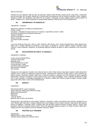 Receitas Internet 3 – N. Freitas
Óleo de oliva 50 gr

Coloque em uma caçarola o óleo de oliva, as anchovas, cebola e alho triturados. Deixe dourar a fogo baixo, amassando
bem as anchovas com um garfo. Depois de 5 minutos junte os tomates por uns 20 minutos e adicione o atum, orégano,
pimenta (a gosto). Se necessário uma pitada de sal. Cozinhe o macarrão em água salgada coando quando estiver "al
dente". Tempere com o molho preparado e o queijo ralado (bastante). Misture bem e sirva imediatamente.

       451        ABROBRINHAS "IN AGRODOLCE"

Ingredientes : 4 pessoas

Abobrinhas raspadas e cortadas em bastõezinhos 4
Pinhão 1 colher
Uva passa - amaciada em água morna por 15 minutos - espremida e enxuta 1 colher
Anchovas em salmoura sem espinhos triturada 2
Vinagre 2 colheres
Óleo de oliva algumas colheres
Açúcar um pouco
Um dente de alho amassado
Sal

Leve uma panela ao fogo com o óleo e o alho. Quando o alho dourar, tire-o, ponha as abobrinhas e deixe refogar bem,
regue com o vinagre, adicione as anchovas, a uva passa, os pinhões e o açúcar. Misture, tampe a panela e deixe
cozinhar a fogo moderado, colocando, se necessário algumas colheres de água ou caldo e ajustando o sal. Sirva bem
quente.

       452        ESCALOPINHOS DE PORCA "AL MARSALA"

Ingredientes: 4 pessoas

Lombo de porco fatiado 500 gr
Toucinho moído 20 gr
Manteiga 20 gr
Vinho marsala seco ½ copo
Farinha de trigo 1 colher
Um dente de alho amassado
Óleo de oliva 2 colheres
Sal, pimenta

Coloque em uma caçarola o toucinho com o óleo de oliva e o alho. Deixe dourar a fogo baixo. Quando o alho estiver bem
colorido, tire-o e ponha na caçarola as fatias de lombo, colocando sal e pimenta a gosto. Deixe a carne cozinhar por
alguns minutos, revirando-a sempre. Agora tire a carne da caçarola e coloque-a em uma travessa de servir aquecida
previamente. Coloque a travessa no forno quente, porém com o fogo já apagado. Leve a caçarola novamente ao fogo
com o vinho marsala e a manteiga (empastada com a farinha), misture bem. Deixe no fogo por alguns minutos, depois
jogue este molho sobre a carne. Sirva imediatamente.

       453        MARIOLA

Ingredientes:

Pão triturado 200 Gr. (para 4 pessoas)
Queijo "pecorino" ralado duas colheres de sopa.
Salsa uma porção grande.
Mangerona.
Dois ovos.
1 litro de "brodo".
Bastante óleo de oliva, sal, pimenta.

Coloque todo o pão triturado em uma sopeira, adicione o "pecorino", a salsa, uma pitada de sal, pimenta, mangerona e os
ovos. Misture tudo muito bem. Coloque bastante óleo numa frigideira, leve ao fogo e quando o óleo estiver bem quente,
ponha na frigideira o composto acima, cuidando para que ele fique cozido de ambos os lados. Ponha o "brodo" para
esquentar. Quando o composto estiver pronto, corte-o em pequenos pedaços e jogue-o no "brodo" fervendo. Mexa bem,
coloque tudo em uma sopeira e sirva com bastante "pecorino" ralado.

       454        RIGATONI ALLA TORANESE

Ingredientes:
Rigatoni 400 Gr. (para 4 pessoas)
Toucinho fresco cortado em cubinhos 100 Gr.



                                                                                                                   146
 
