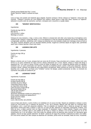 Receitas Internet 3 – N. Freitas
Cebola grossa fatiada bem fina 1 (uma).
Queijo "pecorino" ralado 3 colheres de sopa.
Sal.

Leve ao fogo uma panela com bastante água salgada. Quando começar a ferver coloque os "rigatonis", mexa bem até
cozinhar . Coloque o toucinho em uma frigideira com cebola e deixe dourar a fogo bem baixo. Quando os "rigatonis"
estiverem no ponto certo de cozimento, coe bem, e tempere com o toucinho e o queijo ralado.

       455        "NZUDDA" (MOSTACCIOLI)

Ingredientes:

Farinha de trigo 500 Gr.
Mel 500 Gr.
Licor de anis ½ cálice.
Manteiga um pouco.

Coloque em uma masseira, o trigo, o mel e o licor. Misture e amasse bem até obter uma massa lisa e homogênea como
massa de pão. Estique a massa até atingir 1,5 cm de espessura e corte em pequenas bolachas com formas variadas (use
a imaginação, peixinhos, estrelinhas, etc). Coloque as bolachas em uma travessa untada com manteiga e leve ao forno a
150 graus. Quando atingirem uma cor dourada estarão prontas. Sugere-se comê-las depois de alguns dias, permitindo
assim que a massa repouse e fique mais macia.

       456        LAZANHA COM LEITE

Ingredientes: 4 pessoas

Farinha de trigo 300 gr
Ovos 3
Leite 1,5 lt
Sal

Misture a farinha com os 3 ovos, amasse bem por cerca de 20 minutos. Faça uma bola com a massa, cubra-a com uma
terrina ou um pano umedecido em água morna e deixe-a descansar por ½ hora. Depois, estique a massa até atingir a
espessura de 1 mm mais ou menos, enrole e corte em fatias na largura de 2 cm, coloque-as abertas sobre um tabuleiro
recoberto com um pano pulverizado com farinha, enquanto as lasanhas secam, ponha o leite para esquentar. Quando
começar a ferver, coloque uma pitada de sal e jogue dentro as lasanhas. Deixe cozinhar por cerca de 8 minutos. Sirva as
lasanhas com o leite, como se fosse uma "minestra" normal. Se desejar, poderá acrescentar ao leite, no momento do
cozimento uma pitada de canela em pó.

       457        LAZANHAS "CHIVE"

Ingredientes: 6 pessoas

Farinha de trigo 600 gr
Ervilhas frescas 500 gr
Costelas de porco 400 gr
Cogumelos frescos 300 gr
ou cogumelos secos 30 gr
Carne de porco moída 200 gr
Mussarela fatiada 200 gr
Talo de aipo triturado 1
Cebola triturada 1
Alcachofra desfolhada cortada em pedacinhos 3
Ovos cozidos cortados em pedacinhos 4
Queijo pecorino ralado
Molho de carne
Louro, óleo de oliva, sal, pimenta

Leve ao fogo para dourar, a carne moída e as costeletas em um pouco de óleo. Separe as costeletas e coloque a carne
moída em uma terrina com 3 colheres de pecorino, 1 ovo, sal e pimenta. Misture tudo até obter um composto bem
homogêneo, com o qual fará pequenas polpetas. Frite as polpetas em bastante óleo e deixe-as enxugar em papel
absorvente. Ponha para fritar a cebola e o aipo em 1/2 copo de óleo. Adicione os cogumelos, alcachofras, ervilhas, uma
folha de louro, e deixe cozinhar todo em fogo moderado. É necessário mexer a cada instante. Prepare uma massa
consistente com a farinha, água e uma pitada de sal. Puxe a massa ou cilindre e cor te em lasanhas de 10 cm de
comprimento por 3 cm de largura. Uma hora antes da refeição ponha as lasanhas para cozinhar em abundante água
salgada. Tire-as do fogo quando estiverem "al dente", passe-as em água fria corrente e disponha-as sobre uma toalha.
Em uma forma untada com óleo coloque as lasanhas em camadas, pondo entre as camadas, fatias de ovos, mussarela,




                                                                                                                   147
 