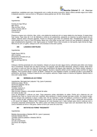 Receitas Internet 3 – N. Freitas
polpetinhas, costeletas sem osso, temperando com o molho de carne e pocorino. Após a última camada regue com molho
e bastante pecorino. Leve ao forno a 160 graus e deixe gratinar por 30 min. Sirva rápido.

       458        TURTIDDI

Ingredientes:

Farinha de trigo 500 gr
Mel 150 gr
Óleo de oliva 125 gr
Vinho moscato 250 ml
Canela em pó
Uma laranja

Prepare a massa com a farinha, óleo, vinho, uma pitada de canela em pó e a casca ralada de uma laranja. A massa deve
ficar macia. Faça rolos de 3 cm de diâmetro e corte-os em pedacinhos, passando os mesmos na parte traseira de um
ralador obtendo assim nhoques gigantes. Ponha os nhoques para fritar em bastante óleo. Paralelamente leve ao fogo
outra panela com o mel e o suco da laranja. Mexa com uma colher de pau até o ponto em que atingindo a ebulição, não
seja completamente dissolvido o mel. Agora passe os "turtiddi" fritos e bem enxutos no mel quente, após tirá-los do fogo.
Remova-os com um garfo, coloque os em uma travessa e sirva bem quente.

       459        LASANHA COM FEIJÃO

Ingredientes:

Feijão fresco 500 Gr.
Alho 2 dentes.
Pimentinha vermelha em pó.
Banha de porco.
Farinha de trigo 600 Gr.
Sal.

Coloque a farinha peneirada em uma masseira, misture um pouco de sal e água morna, suficiente para obter uma massa
lisa e consistente. Amasse bem por alguns minutos. Em seguida, após tê-la feito descansar, estique a massa, deixe secar
um pouco e corte em tiras de mais ou menos dois centímetros de largura (tipo lasanha). Ao mesmo tempo coloque o
feijão fresco para cozinhar em bastante água salgada. Quando a lasanha estiver pronta coloque para cozinhar em água
salgada. Tire-a quando atingir o ponto "al dente". Coloque em uma frigideira a banha, os dentes de alho e uma pitada de
pimentinha, até dourar. Coloque a lasanha em uma sopeira, adicione o feijão coado e a banha da frigideira. Misture bem e
sirva sem queijo ralado.

       460        BERINGELAS AO FORNO

Ingredientes: Beringela bem polpuda 1 Kg. (para 4 pessoas)
Azeitonas pretas 150 Gr.
Anchovas salgadas 100 Gr.
Alcaparra 50 Gr.
Tomates maduros 2.
Pão amanhecido 1.
Óleo de oliva, orégano, uma porção razoável de salsa
Um dente de alho, sal.
Lave as beringelas e corte-as ao meio. Faça pequenos cortes reticulados na polpa. Ponha sal e deixe-as em um
recipiente por mais ou menos uma hora, cobertas, para perderem o líquido amargo que elas contêm. Ao mesmo tempo,
tire os caroços das azeitonas e pique a salsa; lave, tire as espinhas e corte em pedaços a anchova e também o alho.
Pegue o miolo do pão, esfarele e coloque-o em uma sopeira, com as azeitonas, a salsa, o alho, a alcaparra, as anchovas
e um pouco de orégano. Misture bem. Coloque-as em uma travessa com o lado cortado para cima e cubra-as com o
composto preparado anteriormente. Por ultimo cubra com fatias de tomates e regue tudo com abundante óleo de oliva.
Leve a travessa ao forno a 160 graus. Deixe no forno por cerca de uma hora.

       461        BATATAS AO FORNO "RAGANATE"

Ingredientes:

Batatas descascadas e fatiadas 800 Gr. (para 4 pessoas)
Cebolas fatiadas 500 Gr.
Tomates maduros pelados e fatiados 500 Gr.
Óleo de oliva.
Um pão amanhecido.
Um pouco de orégano.
Sal.



                                                                                                                     148
 