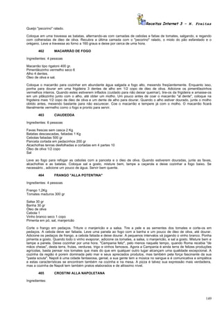 Receitas Internet 3 – N. Freitas
Queijo "pecorino" ralado.

Coloque em uma travessa as batatas, alternando-as com camadas de cebolas e fatias de tomates, salgando, e regando
com colheradas de óleo de oliva. Recubra a última camada com o "pecorino" ralado, o miolo do pão esfarelado e o
orégano. Leve a travessa ao forno a 160 graus e deixe por cerca de uma hora.

       462        MACARRÃO DE FOGO

Ingredientes: 4 pessoas

Macarrão tipo rigatoni 400 gr.
Pimentãozinho vermelho seco 6
Alho 4 dentes.
Óleo de oliva e sal.

Coloque o macarrão para cozinhar em abundante água salgada a fogo alto, mexendo freqüentemente. Enquanto isso,
ponha para dourar em uma frigideira 3 dentes de alho em 1/2 copo de óleo de oliva. Adicione os pimentõezinhos
vermelhos inteiros. Quando estes estiverem inflados (cuidado para não deixar queimar), tire-os da frigideira e amasse-os
em um pilãozinho junto com o alho, até obter um molho. Um pouco antes de coar o macarrão "al dente", coloque na
frigideira mais 1/2 copo de óleo de oliva e um dente de alho para dourar. Quando o alho estiver dourado, junte o molho
obtido antes, mexendo bastante para não escurecer. Coe o macarrão e tempere já com o molho. O macarrão ficará
literalmente vermelho como o fogo e pronto para servir.

       463        CIAUDEDDA

Ingredientes: 6 pessoas

Favas frescas sem casca 2 Kg
Batatas descascadas, fatiadas 1 Kg
Cebolas fatiadas 500 gr
Panceta cortada em pedacinhos 200 gr
Alcachofras tenras desfolhadas e cortadas em 4 partes 10
Óleo de oliva 1/2 copo
Sal

Leve ao fogo para refogar as cebolas com a panceta e o óleo de oliva. Quando estiverem douradas, junte as favas,
alcachofras e as batatas. Coloque sal a gosto, misture bem, tampe a caçarola e deixe cozinhar a fogo baixo. Se
necessário , adicione um pouco de água. Servir bem quente.

       464        FRANGO "ALLA POTENTINA"

Ingredientes: 4 pessoas

Frango 1,2Kg
Tomates maduros 300 gr

Salsa 30 gr
Banha 30 gr
Óleo de oliva
Cebola 1
Vinho branco seco 1 copo
Pimenta em pó, sal, manjericão

Corte o frango em pedaços. Triture o manjericão e a salsa. Tire a pele e as sementes dos tomates e corte-os em
pedaços. A cebola deve ser fatiada. Leve uma panela ao fogo com a banha e um pouco de óleo de oliva, até dourar.
Adicione os pedaços de frango, a cebola fatiada e deixe dourar. A pequenos intervalos vá jogando o vinho branco. Ponha
pimenta a gosto. Quando todo o vinho evaporar, adicione os tomates, a salsa, o manjericão, e sal a gosto. Misture bem e
tampe a panela. Deixe cozinhar por uma hora. "Campania feliz", pelo menos naquele tempo, quando Roma recebia "de
mãos cheias", desta terra, frutas, verduras, trigo e vinhos famosos. Agora a Campania é ainda terra de felizes produções
agrícolas, basta pensar nos tomates que mais do que em qualquer outro lugar alcançam uma qualidade excepcional. A
cozinha da região é porem dominada pelo mar e seus apreciados produtos, mas também pela força fascinante da sua
"pasta sciuta". Napoli é uma cidade fantasiosa, genial, a sua gente tem a música no sangue e é comunicativa e simpática
e estas características se encontram também na cozinha e na mesa. A pizza é talvez sua expressão mais verdadeira,
mas a cozinha de Napoli tem também pratos elaborados e de altíssimo nível.

       465        CROSTINI ALLA NAPOLETANA

Ingredientes:




                                                                                                                    149
 