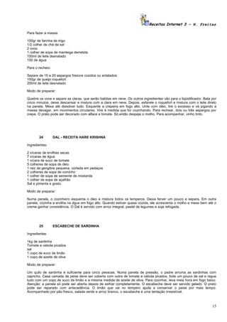 Receitas Internet 3 – N. Freitas

Para fazer a massa:

100gr de farinha de trigo
1/2 colher de chá de sal
2 ovos
1 colher de sopa de manteiga derretida
150ml de leite desnatado
150 de água

Para o recheio:

Separe de 15 a 20 aspargos frescos cozidos ou enlatados
100gr de queijo roquefort
200ml de leite desnatado

Modo de preparar:

Quebre os ovos e separe as claras, que serão batidas em neve. Os outros ingredientes vão para o liqüidificador. Bata por
cinco minutos, deixe descansar e misture com a clara em neve. Depois, esfarele o roquefort e misture com o leite direto
na panela. Mexa até dissolver tudo. Esquente a crepeira em fogo alto. Unte com óleo, tire o excesso e vá jogando a
massa devagar, em movimentos circulares. Vire à medida que for cozinhando. Para rechear, dois ou três aspargos por
crepe. O prato pode ser decorado com alface e tomate. Só então despeje o molho. Para acompanhar, vinho tinto.




       24         DAL - RECEITA HARE KRISHNA

Ingredientes:

2 xícaras de ervilhas secas
7 xícaras de água
1 xícara de suco de tomate
5 colheres de sopa de óleo
1 raiz de gengibre pequena, cortada em pedaços
2 colheres de sopa de cominho
1 colher de sopa de semente de mostarda
1 colher de sopa de açafrão
Sal e pimenta e gosto.

Modo de preparar:

Numa panela, o cozinheiro esquenta o óleo e mistura todos os temperos. Deixa ferver um pouco e separa. Em outra
panela, cozinha a ervilha na água em fogo alto. Quando estiver quase cozida, ele acrescenta o molho e mexe bem até o
creme ganhar consistência. O Dal é servido com arroz integral, pastel de legumes e soja refogada.




       25         ESCABECHE DE SARDINHA

Ingredientes:

1kg de sardinha
Tomate e cebola picados
sal
1 copo de suco de limão
1 copo de azeite de oliva

Modo de preparar:

Um quilo de sardinha é suficiente para cinco pessoas. Numa panela de pressão, o padre arruma as sardinhas com
capricho. Casa camada de peixe deve ser coberta com outra de tomate e cebola picados, bote um pouco de sal e regue
tudo com um copo de suco de limão e a mesma medida de azeite de oliva. Para cozinhar, leva meia hora em fogo baixo.
Atenção: a panela só pode ser aberta depois de esfriar completamente. O escabeche deve ser servido gelado. O prato
pode ser reparado com antecedência. O limão que vai no tempero ajuda a conservar o peixe por mais tempo.
Acompanhado por pão fresco, salada verde e arroz branco, o escabeche é uma tentação irresistível.



                                                                                                                     15
 