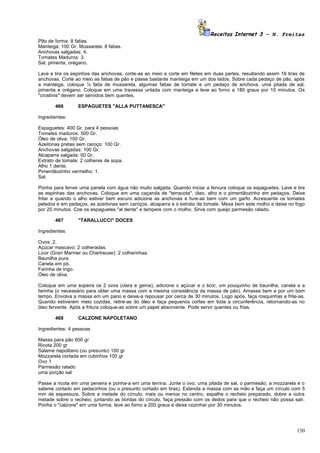 Receitas Internet 3 – N. Freitas
Pão de forma: 8 fatias.
Manteiga: 100 Gr. Mussarela: 8 fatias.
Anchovas salgadas: 4.
Tomates Maduros: 3.
Sal, pimenta, orégano.

Lave e tire os espinhos das anchovas, corte-as ao meio e corte em filetes em duas partes, resultando assim 16 tiras de
anchovas. Corte ao meio as fatias de pão e passe bastante manteiga em um dos lados. Sobre cada pedaço de pão, após
a manteiga, coloque ½ fatia de mussarela, algumas fatias de tomate e um pedaço de anchova, uma pitada de sal,
pimenta e orégano. Coloque em uma travessa untada com manteiga e leve ao forno a 180 graus por 10 minutos. Os
"crostinis" devem ser servidos bem quentes.

       466        ESPAGUETES "ALLA PUTTANESCA"

Ingredientes:

Espaguetes: 400 Gr. para 4 pessoas
Tomates maduros: 500 Gr.
Óleo de oliva: 100 Gr.
Azeitonas pretas sem caroço: 100 Gr.
Anchovas salgadas: 100 Gr.
Alcaparra salgada: 50 Gr.
Extrato de tomate: 2 colheres de sopa.
Alho 1 dente.
Pimentãozinho vermelho: 1.
Sal.

Ponha para ferver uma panela com água não muito salgada. Quando iniciar a fervura coloque os espaguetes. Lave e tire
as espinhas das anchovas. Coloque em uma caçarola de "terracota", óleo, alho e o pimentãozinho em pedaços. Deixe
fritar e quando o alho estiver bem escuro adicione as anchovas e fure-as bem com um garfo. Acrescente os tomates
pelados e em pedaços, as azeitonas sem caroços, alcaparra e o extrato de tomate. Mexa bem este molho e deixe no fogo
por 20 minutos. Coe os espaguetes "al dente" e tempere com o molho. Sirva com queijo parmesão ralado.

       467        "TARALLUCCI" DOCES

Ingredientes:

Ovos: 2.
Açúcar mascavo: 2 colheradas.
Licor (Gran Marnier ou Chartreuse): 2 colherinhas.
Baunilha pura.
Canela em pó.
Farinha de trigo.
Óleo de oliva.

Coloque em uma sopeira os 2 ovos (clara e gema), adicione o açúcar e o licor, um pouquinho de baunilha, canela e a
farinha (o necessário para obter uma massa com a mesma consistência da massa de pão). Amasse bem e por um bom
tempo. Envolva a massa em um pano e deixe-a repousar por cerca de 30 minutos. Logo após, faça rosquinhas e frite-as.
Quando estiverem meio cozidas, retire-as do óleo e faça pequenos cortes em toda a circunferência, retornando-as no
óleo fervente. Após a fritura coloque-as sobre um papel absorvente. Pode servir quentes ou frias.

       468        CALZONE NAPOLETANO

Ingredientes: 4 pessoas

Massa para pão 600 gr
Ricota 200 gr
Salame napolitano (ou presunto) 100 gr
Mozzarela cortada em cubinhos 100 gr
Ovo 1
Parmesão ralado
uma porção sal

Passe a ricota em uma peneira e ponha-a em uma terrina. Junte o ovo, uma pitada de sal, o parmesão, a mozzarela e o
salame cortado em pedacinhos (ou o presunto cortado em tiras). Estenda a massa com as mão e faça um círculo com 5
mm de espessura. Sobre a metade do círculo, mais ou menos no centro, espalhe o recheio preparado, dobre a outra
metade sobre o recheio, juntando as bordas do círculo, faça pressão com os dedos para que o recheio não possa sair.
Ponha o "calzone" em uma forma, leve ao forno a 200 graus e deixe cozinhar por 30 minutos.




                                                                                                                  150
 