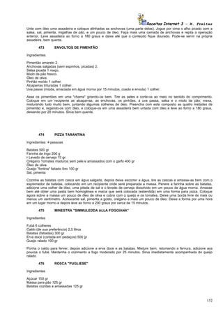 Receitas Internet 3 – N. Freitas
Unte com óleo uma assadeira e coloque alinhadas as anchovas (uma parte delas). Jogue por cima o alho picado com a
salsa, sal, pimenta, migalhas de pão, e um pouco de óleo. Faça mais uma camada de anchovas e repita a operação
anterior. Leve assadeira ao forno a 180 graus e deixe até que o conteúdo fique dourado. Pode-se servir na própria
assadeira, bem quente.

       473       ENVOLTOS DE PIMENTÃO

Ingredientes:

Pimentão amarelo 2.
Anchovas salgadas (sem espinhos, picadas) 2.
Salsa picada 1 maço.
Miolo de pão fresco.
Óleo de oliva.
Pinhão moído 1 colher.
Alcaparras trituradas 1 colher.
Uva passa (miúda, amaciada em água morna por 15 minutos, coada e enxuta) 1 colher.

Asse os pimentões em uma "chama" girando-os bem. Tire as peles e corte-os ao meio no sentido do comprimento.
Coloque em um recipiente as alcaparras, as enchovas, os pinhões, a uva passa, salsa e o miolo de pão; mexa,
misturando tudo muito bem, juntando algumas colheres de óleo. Preencha com este composto as quatro metades de
pimentão e, regando-os com óleo, e coloque-os em uma assadeira bem untada com óleo e leve ao forno a 180 graus,
deixando por 20 minutos. Sirva bem quente.




       474       PIZZA TARANTINA

Ingredientes: 4 pessoas

Batatas 500 gr
Farinha de trigo 200 g
r Levedo de cerveja 10 gr
Orégano Tomates maduros sem pele e amassados com o garfo 400 gr
Óleo de oliva
Queijo "fontina" fatiado fino 100 gr
Sal, pimenta

Cozinhe as batatas com casca em água salgada, depois deixe escorrer a água, tire as cascas e amasse-as bem com o
espremedor de batatas, colocando em um recipiente onde será preparada a massa. Penere a farinha sobre as batatas,
adicione uma colher de óleo, uma pitada de sal e o levedo de cerveja dissolvido em um pouco de água morna. Amasse
bem até obter uma pasta bem homogênea e macia que será colocada (estendida) em uma forma para pizza. Coloque
agora sobre a massa um pouco de óleo de oliva e cubra com o queijo e os tomates. Deixe uma borda livre de mais ou
menos um centímetro. Acrescente sal, pimenta a gosto, orégano e mais um pouco de óleo. Deixe a forma por uma hora
em um lugar morno e depois leve ao forno a 200 graus por cerca de 15 minutos.

       475       MINESTRA "SIMMULEDDA ALLA FOGGIANA"

Ingredientes

Fubá 6 colheres
Caldo (de sua preferência) 2,5 litros
Batatas (fatiadas) 300 gr
Erva doce (cortada em pedaços) 500 gr
Queijo ralado 100 gr

Ponha o caldo para ferver, depois adicione a erva doce e as batatas. Misture bem, retomando a fervura, adicione aos
poucos o fubá. Mantenha o cozimento a fogo moderado por 25 minutos. Sirva imediatamente acompanhada do queijo
ralado.

       476       ROSCA "PUGLIESE"

Ingredientes

Açúcar 150 gr
Massa para pão 125 gr
Batatas cozidas e amassadas 125 gr



                                                                                                               152
 