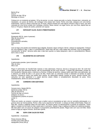 Receitas Internet 3 – N. Freitas
Banha 50 gr
Ovos 5
Farinha de trigo 100 gr
Manteiga um pouco.

Coloque em um recipiente as batatas, 125 gr de açúcar, os ovos, massa para pão e a banha. Amasse bem, colocando, se
necessário, um pouco de farinha, até conseguir uma massa bem macia. Forme uma bola, coloque-a em uma terrina
enfarinhada, cubra-a e deixe-a repousar por 24 horas. Depois amasse por mais alguns minutos e faça a rosca, que será
colocada em uma forma untada com manteiga e farinha. Deixe crescer, em lugar morno, por uma hora, depois leve ao
forno a 170 graus. Depois de cozida, pulverize com açúcar.

       477        ESPAGUETI ALHO, ÓLEO E PIMENTÃOZINHO

Ingredientes:

Espaguete 400 Gr. (para 4 pessoas)
Óleo de oliva 60 Gr.
Alho 2 dentes.
Pimentãozinho vermelho.
Salsa picada.
Sal.

Leve ao fogo uma panela com bastante água salgada. Quando a água começar a ferver, coloque os espaguetes. Coloque
em uma frigideira o óleo, o alho e o pimentãozinho. Deixe fritar até que o alho esteja bem dourado. Coe os espaguetes,
naturalmente "al dente", derrame sobre eles o óleo bem quente e a salsa (despreze o alho e o pimentãozinho). Misture
bem e leve à mesa.

       478        SALMONETES AO CARTUCHO

Ingredientes:

4 salmonetes grandes. (para 4 pessoas)
Óleo de oliva.
Alho e sal.

Pegue 4 salmonetes de "escolho"(são maiores e mais saborosas), limpe-as, lave-as e enxugue-as bem. Se você tiver
certeza de que são realmente frescas, não há necessidade de tirar suas vísceras : o fígado das salmonetes, privado do
fel é excelente. Estenda sobre o mármore ou fórmica, 4 folhas de alumínio, coloque sobre cada folha uma salmonete, sal
e adicione um dente de alho e um pouco de óleo. Feche bem os cartuchos unindo e dobrando as bordas do papel
alumínio. Coloque-os sobre uma grelha bem quente. As salmonetes estarão cozidas ao ponto, quando emanar dos
cartuchos um odor agradável e o papel alumínio estará inflado e completamente descolado do peixe. Sirva
imediatamente, dentro do cartucho fechado.

       479        CARNEIRO COM AZEITONAS

Ingredientes:

Carneiro tenro, fatiado 600 Gr.
Azeitonas pretas 100 Gr.
Óleo de oliva 50 Gr.
Farinha de trigo um pouco.
Orégano um pouco.
Pimentãozinho picante um pouco.
Limão ½.
Sal.
Tenha em mente, ao comprar o carneiro que a melhor carne é consistente ao tato e de cor vermelha esfumaçada, e a
gordura deve ser branca-pérola. Ponha o óleo numa caçarola de "terracota", e coloque as fatias enfarinhadas. Deixe em
fogo alto, virando e salgando fatias dos dois lados. Ao mesmo tempo vá descaroçando e picando as azeitonas. Tenha
agora o cuidado de tirar parte do óleo usado para o cozimento. Abaixe o fogo e salpique as fatias com azeitonas picadas.
Dê mais sabor com um pouco de orégano e pouquíssimo pimentãozinho picado. Regue tudo com suco de limão. Deixe
ainda no fogo por alguns minutos. Sirva bem quente.

       480        SOPA COM CALDO DE PEIXE

Ingredientes : (4 pessoas)

Peixes diversos 800 gr.
tomates para molho 400 gr.
espaguetes (finos) 200 gr.



                                                                                                                    153
 