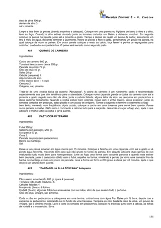 Receitas Internet 3 – N. Freitas
óleo de oliva 100 gr.
dentes de alho 3
sal - pimenta

Limpe e lave bem os peixes (tirando espinhos e cabeças). Coloque em uma panela ou frigideira de barro o óleo e o alho,
leve ao fogo. Quando o alho estiver dourado junte os tomates cortados em filetes e deixe-os murchar. Em seguida
coloque os peixes na panela, junte sal e pimenta a gosto. Tampe e depois de pegar um pouco de sabor, acrescente um
litro e meio de água, deixando terminar o cozimento. Retire os peixes e filtre o caldo, derramando um pouco na panela, na
qual coloque de novo os peixes. Em outra panela coloque o resto do caldo, faça ferver e ponha os espaguetes para
cozinhar, quebrados em pedacinhos. O peixe será servido como segundo prato.

        481        QUITUTE DE CARNEIRO

Ingredientes

Cocha de carneiro 800 gr.
Tomates frescos sem casca 300 gr.
Panceta de porco 70 gr.
Óleo de oliva 40 gr.
Salsa 20 gr.
Cebola (pequena) 1
Alguns talos de aipo
vinho branco seco - 1 copo
Cenoura 2
Orégano, sal, pimenta

Trata-se de uma receita típica da cozinha "Abruzzeza". A cocha do carneiro é um nutrimento sadio e recomendado
especialmente aos que têm tendência para a obesidade. Coloque numa caçarola grande a cocha do carneiro com sal e
pimenta a gosto regado com óleo de oliva, junte a cebola fatiada, alguns talos de aipo, as cenouras em pedacinhos e
deixe cozinhar lentamente. Quando a cocha estiver bem colorida, regue com o vinho branco, deixe evaporar, junte os
tomates cortados em pedaços, salsa picada e um pouco de orégano. Tampe a caçarola e termine o cozimento a fogo
bem lento, mexendo com freqüência. Após cozido, coloque a cocha em uma travessa para servir bem quente. Passe
numa peneira o molho obtido com o cozimento e retorne tudo para a caçarola, deixando enxugar a fogo vivo, após o que
adicione o molho sobre a cocha e sirva quente.

        482        PASTUCCIA DI TERAMO

Ingredientes

Fubá 350 gr.
Salsinha (em pedaços) 200 gr.
Uva passa 50 gr.
Ovos 2.
Panceta de porco (em pedacinhos)
Banha ou manteiga
Sal

Deixe a uva passa amaciar em água morna por 15 minutos. Coloque a farinha em uma caçarola, com sal a gosto e vá
pondo água fervente, mexendo bem para que não grude no fundo da panela. Em seguida adicione duas gemas de ovo
misturando tudo muito bem para homogeneizar. Leve ao fogo uma forma com bastante panceta e quando esta estiver
bem dourada, junte o composto obtido com o fubá, espalhe na forma, nivelando e pondo por cima uma camada fina de
banha ou manteiga e mais um pouco de panceta. Leve a forma ao forno a 200 graus e deixe por 45 minutos, após o que
deverá ser servido bem quente.

        483        "PANZANELLA ALLA TOSCANA" Antepasto

Ingredientes:

Pão caseiro amanhecido 200 gr. (para 4 pessoas)
Tomates (não muito maduros) 6.
Cebolas fatiadas 4.
Manjericão (fresco) 8 folhas.
Hortelã (fresco) algumas folhinhas amassadas com as mãos, afim de que exalem todo o perfume.
Óleo de oliva, vinagre, sal, pimenta.

Corte o pão em pedacinhos e coloque-os em uma terrina, cobrindo-os com água fria. Deixe por ½ hora, depois coe e
esprema os pedacinhos, colocando-os no fundo de uma travessa. Tempere-os com bastante óleo de oliva, um pouco de
vinagre, sal e pimenta moída. Lave e corte os tomates em pedacinhos, coloque na travessa junto com a cebola, as folhas
de hortelã e o manjericão. Sirva.



                                                                                                                     154
 