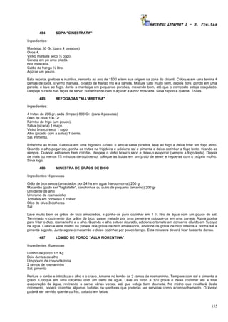 Receitas Internet 3 – N. Freitas

       484        SOPA "CINESTRATA"

Ingredientes:

Manteiga 50 Gr. (para 4 pessoas)
Ovos 4.
Vinho marsala seco ½ copo.
Canela em pó uma pitada.
Noz moscada.
Caldo de frango ½ litro.
Açúcar um pouco.

Esta receita, gostosa e nutritiva, remonta ao ano de 1500 e tem sua origem na zona do chianti. Coloque em uma terrina 4
gemas de ovos, o vinho marsala, o caldo de frango frio e a canela. Misture tudo muito bem, depois filtre, pondo em uma
panela, e leve ao fogo. Junte a manteiga em pequenas porções, mexendo bem, até que o composto esteja coagulado.
Despeje o caldo nas taças de servir, pulverizando com o açúcar e a noz moscada. Sirva rápido e quente. Trutas

       485        REFOGADAS "ALL'ARETINA"

Ingredientes:

4 trutas de 200 gr. cada (limpas) 800 Gr. (para 4 pessoas)
Óleo de oliva 100 Gr.
Farinha de trigo (um pouco).
Salsa (picada) 1 maço.
Vinho branco seco 1 copo.
Alho (picado com a salsa) 1 dente.
Sal, Pimenta.

Enfarinhe as trutas. Coloque em uma frigideira o óleo, o alho e salsa picados, leve ao fogo e deixe fritar em fogo lento.
Quando o alho pegar cor, ponha as trutas na frigideira e adicione sal e pimenta e deixe cozinhar a fogo lento, virando-as
sempre. Quando estiverem bem cozidas, despeje o vinho branco seco e deixe-o evaporar (sempre a fogo lento). Depois
de mais ou menos 15 minutos de cozimento, coloque as trutas em um prato de servir e regue-as com o próprio molho.
Sirva logo.

       486        MINESTRA DE GRÃOS DE BICO

Ingredientes: 4 pessoas

Grão de bico secos (amaciados por 24 hs em água fria ou morna) 200 gr
Macarrão (pode ser "tagliatelle", conchinhas ou outro de pequeno tamanho) 200 gr
Um dente de alho
Um ramo de rosmaninho
Tomates em conserva 1 colher
Óleo de oliva 3 colheres
Sal

Lave muito bem os grãos de bico amaciados, e ponha-os para cozinhar em 1 ½ litro de água com um pouco de sal.
Terminado o cozimento dos grãos de bico, passe metade por uma peneira e coloque-os em uma panela. Agora ponha
para fritar o óleo, rosmaninho e o alho. Quando o alho estiver dourado, adicione o tomate em conserva diluído em ½ copo
de água. Coloque este molho na panela dos grãos de bico amassados, adicione os grãos de bico inteiros e ponha sal e
pimenta a gosto. Junte agora o macarrão e deixe cozinhar por pouco tempo. Esta minestra deverá ficar bastante densa.

       487        LOMBO DE PORCO "ALLA FIORENTINA"

Ingredientes: 6 pessoas

Lombo de porco 1,5 Kg
Dois dentes de alho
Um pouco de cravo da índia
2 ramos de rosmaninho
Sal, pimenta

Perfure o lombo e introduza o alho e o cravo. Amarre no lombo os 2 ramos de rosmaninho. Tempere com sal e pimenta a
gosto. Coloque em uma caçarola com um dedo de água. Leve ao forno a 170 graus e deixe cozinhar até a total
evaporação da água, revirando a carne várias vezes, até que esteja bem dourada. No molho que resultará deste
cozimento, poderá cozinhar algumas batatas ou verduras que poderão ser servidas como acompanhamento. O lombo
poderá ser servido quente ou frio, cortado em fatias.



                                                                                                                     155
 