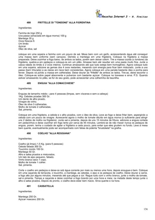 Receitas Internet 3 – N. Freitas

       488        FRITTELLE DI "TONDONE" ALLA FIORENTINA

Ingredientes

Farinha de trigo 250 g
Uva passa (amaciada em água morna) 100 g
Manteiga 30 g
Ovos frescos 6
Um limão
Açúcar
Óleo de oliva, sal

coloque em uma sopeira a farinha com um pouco de sal. Mexa bem com um garfo, acrescentando água até conseguir
uma massa bem uniforme (sem caroços). Derreta a manteiga em uma frigideira. Coloque na frigideira a massa
preparada. Deixe cozinhar a fogo baixo, de ambos os lados, porém sem deixar colorir. Tire a massa cozida (o tondone) da
frigideira, quebre-a em pedaços e coloque-os em um pilão. Amasse bem até resultar em uma pasta muito fina. Junte a
casca ralada do limão e 2 ovos inteiros. Continue amassando até que tudo esteja bem homogêneo. Agora coloque tudo
em uma sopeira, adicione as gemas dos 4 ovos restantes, mexendo com energia para ficar bem misturado. Junte a uva
passa (bem triturada) e as claras em neve bem consistentes. Agora coloque em uma panela bastante óleo e ponha para
ferver. Depois vá pondo a massa em colheradas. Deixe dourar as "frittelle" de ambos os lados. Tire-as, deixe escorrer o
óleo. Coloque-as sobre papel absorvente e pulverize com bastante açúcar. Coloque na travessa e sirva. P.S. Quando
estiver amassando no pilão, se for do seu gosto, pode acrescentar uma colherinha de baunilha.

       489        ENGUIA "ALLA COMACCHIESE"

Ingredientes:

Enguias de tamanho médio - para 4 pessoas (limpas, sem vísceras e sem a cabeça)
1Kg. Cebolas picadas 300 Gr.
Um dente de alho picado.
Vinagre de vinho.
Óleo de oliva 3 colheradas.
Molho de tomate 2 colheradas.
Sal, pimenta.

Coloque em uma frigideira, a cebola e o alho picados, com o óleo de oliva. Leve ao fogo e deixe fritar bem, aspergindo a
cebola com um pouco de vinagre. Acrescente agora o molho de tomate diluído em água morna (o suficiente para atingir
uns 2 dedos de molho na frigideira). Junte sal e pimenta, depois de uns 15 minutos de fritura, adicione a enguia cortada
em pedacinhos e deixe cozinhar em fogo lento por cerca de 45 minutos. Lembre-se de não mexer nunca os pedaços de
enguia, porem, tenha o cuidado de agitar a frigideira a cada pouco, para evitar que eles grudem no fundo. Leve à mesa
bem quente, eventualmente pode ser acompanhado com fatias de polenta "brustolada" na grelha.

       490        COELHO "ALLA REGGIANA"

Ingredientes:

Coelho (já limpo) 1,5 Kg. (para 6 pessoas)
Cebola fatiada 300 Gr.
Toucinho moído 100 Gr.
Manteiga 50 Gr.
Alho e salsa picados e misturados.
Um talo de aipo pequeno, fatiado.
Vinho branco seco 1 copo.
Molho de tomate 1 colher.
Sal, pimenta.

Corte o coelho em pedaços e deixe-os sob água corrente por mais ou menos uma hora, depois enxugue-o bem. Coloque
em uma caçarola de terracota, o toucinho, a manteiga, as cebolas, o aipo e os pedaços de coelho. Deixe dourar a carne,
a fogo alto por alguns minutos, mexendo até que pegue a cor. Regue tudo com o vinho branco, junte o molho de tomate,
sal e pimenta. Tampe a caçarola e deixe cozinhar a fogo brando por uma hora e meia; na metade deste tempo junte o
alho e salsa picados. Depois de pronto, o coelho deve estar bem macio. Sirva quente e na hora.

       491        CASSATELLA

Ingredientes:

Manteiga 200 Gr.
Açúcar mascavo 200 Gr.



                                                                                                                    156
 