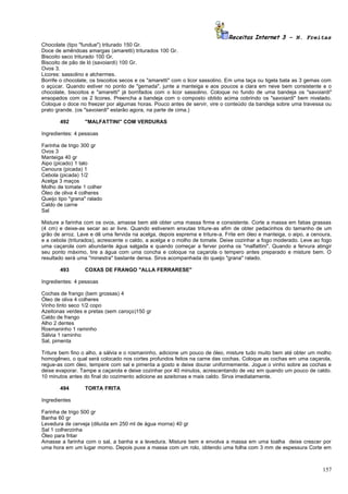 Receitas Internet 3 – N. Freitas
Chocolate (tipo "fundue") triturado 150 Gr.
Doce de amêndoas amargas (amaretti) triturados 100 Gr.
Biscoito seco triturado 100 Gr.
Biscoito de pão de ló (savoiardi) 100 Gr.
Ovos 3.
Licores: sassolino e alchermes.
Borrife o chocolate, os biscoitos secos e os "amaretti" com o licor sassolino. Em uma taça ou tigela bata as 3 gemas com
o açúcar. Quando estiver no ponto de "gemada", junte a manteiga e aos poucos a clara em neve bem consistente e o
chocolate, biscoitos e "amaretti" já borrifados com o licor sassolino. Coloque no fundo de uma bandeja os "savoiardi"
ensopados com os 2 licores. Preencha a bandeja com o composto obtido acima cobrindo os "savoiardi" bem nivelado.
Coloque o doce no freezer por algumas horas. Pouco antes de servir, vire o conteúdo da bandeja sobre uma travessa ou
prato grande. (os "savoiardi" estarão agora, na parte de cima.)

        492       "MALFATTINI" COM VERDURAS

Ingredientes: 4 pessoas

Farinha de trigo 300 gr
Ovos 3
Manteiga 40 gr
Aipo (picado) 1 talo
Cenoura (picada) 1
Cebola (picada) 1/2
Acelga 3 maços
Molho de tomate 1 colher
Óleo de oliva 4 colheres
Queijo tipo "grana" ralado
Caldo de carne
Sal

Misture a farinha com os ovos, amasse bem até obter uma massa firme e consistente. Corte a massa em fatias grassas
(4 cm) e deixe-as secar ao ar livre. Quando estiverem enxutas triture-as afim de obter pedacinhos do tamanho de um
grão de arroz. Lave e dê uma fervida na acelga, depois esprema e triture-a. Frite em óleo e manteiga, o aipo, a cenoura,
e a cebola (triturados), acrescente o caldo, a acelga e o molho de tomate. Deixe cozinhar a fogo moderado. Leve ao fogo
uma caçarola com abundante água salgada e quando começar a ferver ponha os "malfattini". Quando a fervura atingir
seu ponto máximo, tire a água com uma concha e coloque na caçarola o tempero antes preparado e misture bem. O
resultado será uma "minestra" bastante densa. Sirva acompanhada do queijo "grana" ralado.

        493       COXAS DE FRANGO "ALLA FERRARESE"

Ingredientes: 4 pessoas

Cochas de frango (bem grossas) 4
Óleo de oliva 4 colheres
Vinho tinto seco 1/2 copo
Azeitonas verdes e pretas (sem caroço)150 gr
Caldo de frango
Alho 2 dentes
Rosmaninho 1 raminho
Sálvia 1 raminho
Sal, pimenta

Triture bem fino o alho, a sálvia e o rosmaninho, adicione um pouco de óleo, misture tudo muito bem até obter um molho
homogêneo, o qual será colocado nos cortes profundos feitos na carne das cochas. Coloque as cochas em uma caçarola,
regue-as com óleo, tempere com sal e pimenta a gosto e deixe dourar uniformemente. Jogue o vinho sobre as cochas e
deixe evaporar. Tampe a caçarola e deixe cozinhar por 40 minutos, acrescentando de vez em quando um pouco de caldo.
10 minutos antes do final do cozimento adicione as azeitonas e mais caldo. Sirva imediatamente.

        494       TORTA FRITA

Ingredientes

Farinha de trigo 500 gr
Banha 60 gr
Levedura de cerveja (diluída em 250 ml de água morna) 40 gr
Sal 1 colherzinha
Óleo para fritar
Amasse a farinha com o sal, a banha e a levedura. Misture bem e envolva a massa em uma toalha deixe crescer por
uma hora em um lugar morno. Depois puxe a massa com um rolo, obtendo uma folha com 3 mm de espessura Corte em



                                                                                                                    157
 