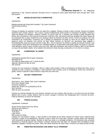 Receitas Internet 3 – N. Freitas
pedacinhos e frite. Quando estiverem dourados tire-os e coloque-os sobre papel absorvente para enxugar bem. Sirva
bem quente.

       495        NHOQUI DE BATATAS A PIEMONTESE

Ingredientes:

Batatas grandes tipo binge (bem lavadas) 1 Kg. (para 4 pessoas)
Farinha branca 200 gr.
Sal.

Coloque as batatas na caçarola e cubra com água fria e salgada. Coloque a tampa e deixe cozinhar. Quando as batatas
estiverem bem cozidas, escorra , tire a casca, e passe imediatamente ainda quente no amassador de batatas. Amasse a
pasta de batatas num tabuleiro, coloque a farinha, um pouco cada vez, e amasse com energia a pasta enquanto não
estiver bem consistente e não tenha se tornado bem uniforme e lisa, não deverá mais ficar grudada nas mãos. Depois de
ter amassado bem a pasta, transforme-a em pedaços roliços do tamanho do dedo mínimo. Cortar em pedaços com dois
centímetros de comprimento. Comprima com o polegar os pedacinhos de pasta no verso de um ralador de queijo e
passe-os sobre um tabuleiro com farinha de trigo. Deixe cozinhar os "gnocchi" em abundante água salgada e
fervente(deverão coser por poucos minutos a fogo alto.). Tire os "gnocchi" da panela à medida que ficarem boiando, com
a escumadeira. Pode servir temperados com manteiga tostada ou a bolonhesa e parmesão ralado. Se quiser os "gnocchi"
mais delicados, faça-os cozer no leite e sirva sem coar. Não será necessário usar nenhum tempero, além do sal (apenas
um pouco de parmesão ralado). Se as batatas não estiverem dando boa liga, acrescente um ovo inteiro na massa.

       496        CHAMPIGNON "AL VERDE"

Ingredientes:

Champignos graúdos 500 Gr.(para 4 pessoas)
Manteiga 50 Gr.
Um maço de salsa picado com ½ dente de alho.
Algumas colheres de óleo de oliva.
Sal, pimenta.

Coloque em uma caçarola a manteiga, o óleo e a salsa e alho picados. Corte os champignos em fatias bem finas. Leve a
caçarola ao fogo e quando a manteiga e o óleo estiverem bem quentes, junte os champignos. Ponha sal e pimenta (a
gosto), tampe a caçarola e deixe cozinhar a fogo lento por meia hora.

       497        SALADA "PIEMONTESE"

Ingredientes:

Aipo branco, novo, fatiado 1talo. (para 4 pessoas)
Erva doce, fatiada 2 talos.
Cenouras cortadas 2.
Queijo tipo "fontina" em quadradinhos 50 Gr.
Suco de limão.
Óleo de oliva, sal, pimenta.

Coloque as verduras fatiadas em uma travessa, tempere com sal, pimenta, óleo de oliva, e um pouco de suco de limão.
Misture bem e junte o queijo. Misture mais um pouco, devagar e conserve sob refrigeração até o momento de servir.
Pode-se adicionar um pouco de maionese.

       498        FONDUA (fundido)

Ingredientes: 4 pessoas

Queijo fontina (fatiado bem fino) 300 gr
Gema de ovos frescos 3
Manteiga 30 gr
Trufa 20 gr
Leite 150 ml
Pão torrado em fatias.
Coloque em uma panela o queijo, ½ copo de leite e uma pitada de sal. Deixe cozinhar em banho maria, mexendo bem
enquanto o queijo vai se dissolvendo. Aumente o fogo e mexa com mais vigor. Quando o queijo estiver bem derretido
você acrescenta as gemas batidas, diluídas no leite que restou e a manteiga amolecida. (Vá colocando este composto
lentamente e mexendo sempre com energia). Continue mexendo bem até obter um composto bem homogêneo e bem
dissolvido. Despeje o fundido nos pratos, cubra com fatias finíssimas de trufa e faça o contorno com fatias de pão torrado.

       499        PIMENTÕES RECHEADOS COM ARROZ "ALLA TORINENSE"



                                                                                                                       158
 