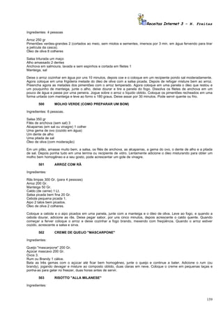 Receitas Internet 3 – N. Freitas

Ingredientes: 4 pessoas

Arroz 250 gr
Pimentões verdes-grandes 2 (cortados ao meio, sem miolos e sementes, imersos por 3 min. em água fervendo para tirar
a película da casca).
Óleo de oliva 8 colheres

Salsa triturada um maço
Alho amassado 2 dentes
Anchova em salmoura, lavada e sem espinhos e cortada em filetes 1
Manteiga, sal

Deixe o arroz cozinhar em água por uns 10 minutos, depois coe e o coloque em um recipiente pondo sal moderadamente.
Agora coloque em uma frigideira metade do óleo de oliva com a salsa picada. Depois de refogar misture bem ao arroz.
Preencha agora as metades dos pimentões com o arroz temperado. Agora coloque em uma panela o óleo que restou e
um pouquinho de manteiga, junte o alho, deixe dourar e tire a panela do fogo. Dissolva os filetes de anchova em um
pouco de água e passe por uma peneira. Jogue sobre o arroz o líquido obtido. Coloque os pimentões recheados em uma
forma untada com manteiga e leve ao forno s 180 graus. Deixe assar por 30 minutos. Pode servir quente ou frio.

       500        MOLHO VERDE (COMO PREPARAR UM BOM)

Ingredientes: 6 pessoas.

Salsa 350 gr
Filés de anchova (sem sal) 3
Alcaparras (em sal ou vinagre) 1 colher
Uma gema de ovo (cozido em água)
Um dente de alho
Uma pitada de sal
Óleo de oliva (com moderação)

Em um pilão, amasse muito bem, a salsa, os filés de anchova, as alcaparras, a gema do ovo, o dente de alho e a pitada
de sal. Depois ponha tudo em uma terrina ou recipiente de vidro. Lentamente adicione o óleo misturando para obter um
molho bem homogêneo e a seu gosto, pode acrescentar um gole de vinagre.

       501        ARROZ COM RÃ

Ingredientes:

Rãs limpas 300 Gr. (para 4 pessoas)
Arroz 200 Gr.
Manteiga 50 Gr.
Caldo (de carne) 1 Lt.
Salsa picada bem fina 20 Gr.
Cebola pequena picada 1.
Aipo 2 talos bem picados.
Óleo de oliva 2 colheres.

Coloque a cebola e o aipo picados em uma panela, junte com a manteiga e o óleo de oliva. Leve ao fogo, e quando a
cebola dourar, adicione as rãs. Deixe pegar sabor, por uns cinco minutos, depois acrescente o caldo quente. Quando
começar a ferver coloque o arroz e deixe cozinhar a fogo brando, mexendo com freqüência. Quando o arroz estiver
cozido, acrescente a salsa e sirva.

       502        CREME DE QUEIJO "MASCARPONE"

Ingredientes:

Queijo "mascarpone" 200 Gr.
Açúcar mascavo 200 Gr.
Ovos 3.
Rum ou Brandy 1 cálice.
Bata as três gemas com o açúcar até ficar bem homogêneo, junte o queijo e continue a bater. Adicione o rum (ou
brandy), jogando devagar e misture ao composto obtido, duas claras em neve. Coloque o creme em pequenas taças e
ponha-as para gelar no freezer, duas horas antes de servir.

       503        RISOTTO "ALLA MILANESE"

Ingredientes:



                                                                                                                 159
 
