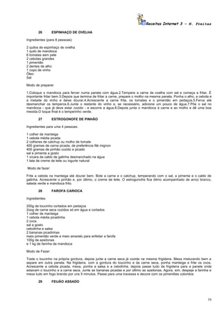 Receitas Internet 3 – N. Freitas

       26        ESPINHAÇO DE OVELHA

Ingredientes (para 8 pessoas)

2 quilos de espinhaço de ovelha
1 quilo de mandioca
6 tomates sem pele
2 cebolas grandes
1 pimentão
2 dentes de alho
1 copo de vinho
Óleo
Sal

Modo de preparar

1.Coloque o mandioca para ferver numa panela com água.2.Tempere a carne de ovelha com sal e começa a fritar. É
importante fritar bem.3.Depois que termina de fritar a carne, prepare o molho na mesma panela. Ponha o alho, a cebola e
a metade do vinho e deixe dourar.4.Acrescente a carne frita, os tomates e o pimentão em pedaços.5.Ferva até
desmanchar os temperos.6.Junte o restante do vinho e, se necessário, adicione um pouco de água.7.Põe o sal no
mandioca - que já deve estar cozido - e escorre a água.8.Depois junta o mandioca à carne e ao molho e dê uma boa
mexida.O toque final é o temperinho verde.

       27        ESTROGONOFE DE PINHÃO

Ingredientes para uma 4 pessoas:

1 colher de manteiga
1 cebola média picada
2 colheres de catchup ou molho de tomate
400 gramas de carne picada, de preferência filé mignon
400 gramas de pinhão cozido e picado
sal e pimenta a gosto
1 xícara de caldo de galinha desmanchado na água
1 lata de creme de leite ou iogurte natural

Modo de fazer:

Frite a cebola na manteiga até dourar bem. Bote a carne e o catchup, temperando com o sal, a pimenta e o caldo de
galinha. Acrescente o pinhão e, por último, o creme de leite. O estrogonofre fica ótimo acompanhado de arroz branco,
salada verde e mandioca frito.

       28        FAROFA CARIOCA

Ingredientes:

200g de toucinho cortados em pedaços
2oog de carne seca cozidos só em água e cortados
1 colher de manteiga
1 cebola média picadinha
2 ovos
sal a gosto
cebolinha e salsa
2 bananas picadinhas
meio pimentão verde e meio amarelo para enfeitar a farofa
100g de azeitonas
e 1 kg de farinha de mandioca

Modo de Fazer:

Toste o toucinho na própria gordura, depois junte a carne seca já cozida na mesma frigideira. Mexa misturando bem e
separe em outra panela. Na frigideira, com a gordura do toucinho e da carne seca, ponha manteiga e frite os ovos.
Acrescente a cebola picada, mexa, ponha a salsa e a cebolinha. depois passe tudo da frigideira para a panela onde
estavam o toucinho e a carne seca. Junte as bananas picadas e por último as azeitonas. Agora, sim, despeje a farinha e
mexa tudo em fogo brando por uns 5 minutos. Passe para uma travessa e decore com os pimentões coloridos.

       29        FEIJÃO ASSADO




                                                                                                                    16
 