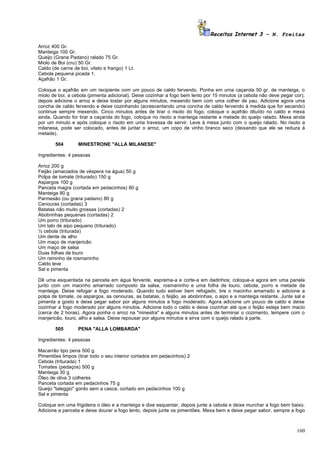 Receitas Internet 3 – N. Freitas

Arroz 400 Gr.
Manteiga 100 Gr.
Queijo (Grana Padano) ralado 75 Gr.
Miolo de Boi (cru) 50 Gr.
Caldo (de carne de boi, vitelo e frango) 1 Lt.
Cebola pequena picada 1.
Açafrão 1 Gr.

Coloque o açafrão em um recipiente com um pouco de caldo fervendo. Ponha em uma caçarola 50 gr. de manteiga, o
miolo de boi, a cebola (pimenta adicional). Deixe cozinhar a fogo bem lento por 15 minutos (a cebola não deve pegar cor),
depois adicione o arroz e deixe tostar por alguns minutos, mexendo bem com uma colher de pau. Adicione agora uma
concha de caldo fervendo e deixe cozinhando (acrescentando uma concha de caldo fervendo à medida que for secando)
continue sempre mexendo. Cinco minutos antes de tirar o risoto do fogo, coloque o açafrão diluído no caldo e mexa
ainda. Quando for tirar a caçarola do fogo, coloque no risoto a manteiga restante e metade do queijo ralado. Mexa ainda
por um minuto e após coloque o risoto em uma travessa de servir. Leve à mesa junto com o queijo ralado. No risoto a
milanesa, pode ser colocado, antes de juntar o arroz, um copo de vinho branco seco (deixando que ele se reduza à
metade).

        504        MINESTRONE "ALLA MILANESE"

Ingredientes: 4 pessoas

Arroz 200 g
Feijão (amaciados de véspera na água) 50 g
Polpa de tomate (triturado) 150 g
Aspargos 100 g
Panceta magra (cortada em pedacinhos) 80 g
Manteiga 80 g
Parmesão (ou grana padano) 80 g
Cenouras (cortadas) 3
Batatas não muito grossas (cortadas) 2
Abobrinhas pequenas (cortadas) 2
Um porro (triturado)
Um talo de aipo pequeno (triturado)
½ cebola (triturada)
Um dente de alho
Um maço de manjericão
Um maço de salsa
Duas folhas de louro
Um raminho de rosmaninho
Caldo leve
Sal e pimenta

Dê uma esquentada na panceta em água fervente, esprema-a e corte-a em dadinhos; coloque-a agora em uma panela
junto com um macinho amarrado composto da salsa, rosmaninho e uma folha de louro, cebola, porro e metade da
manteiga. Deixe refogar a fogo moderado. Quando tudo estiver bem refogado, tire o macinho amarrado e adicione a
polpa de tomate, os aspargos, as cenouras, as batatas, o feijão, as abobrinhas, o aipo e a manteiga restante. Junte sal e
pimenta a gosto e deixe pegar sabor por alguns minutos a fogo moderado. Agora adicione um pouco de caldo e deixe
cozinhar a fogo moderado por alguns minutos. Adicione todo o caldo e deixe cozinhar até que o feijão esteja bem macio
(cerca de 2 horas). Agora ponha o arroz na "minestra" e alguns minutos antes de terminar o cozimento, tempere com o
manjericão, louro, alho e salsa. Deixe repousar por alguns minutos e sirva com o queijo ralado à parte.

        505        PENA "ALLA LOMBARDA"

Ingredientes: 4 pessoas

Macarrão tipo pena 500 g
Pimentões limpos (tirar todo o seu interior cortados em pedacinhos) 2
Cebola (triturada) 1
Tomates (pedaços) 500 g
Manteiga 30 g
Óleo de oliva 3 colheres
Panceta cortada em pedacinhos 75 g
Queijo "taleggio" gordo sem a casca, cortado em pedacinhos 100 g
Sal e pimenta

Coloque em uma frigideira o óleo e a manteiga e dixe esquentar, depois junte a cebola e deixe murchar a fogo bem baixo.
Adicione a panceta e deixe dourar a fogo lento, depois junte os pimentões. Mexa bem e deixe pegar sabor, sempre a fogo



                                                                                                                     160
 
