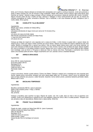 Receitas Internet 3 – N. Freitas
lento, por 5 minutos. Depois adicione os tomates bem amassados com o garfo e continue mexendo. Junte sal e pimenta a
gosto e deixe cozinhar por uns 20 minutos a fogo moderado. Neste meio tempo você já colocou água para ferver para
cozinhar as "penas". Quando a água começar a ferver coloque sal e as penas e deixe-as cozinhar até o ponto "al dente".
Alguns minutos antes de tirar o molho do fogo, adicione o "taleggio" e mexa continuamente até que ele, se misture de
maneira homogênea ao molho, tornando-o cremoso. Coe o macarrão, e em uma travessa de servir, tempere-o com o
molho obtido. Sirva quente.

       506        CHARLOTTE "ALLA MILANESE"

Ingredientes
Maçãs (sem casca, cortadas em fatias) 800 g
Açúcar 150 g
Uva passa (amolecida em água morna por cerca de 15 minutos) 50 g
Pinhões
Um pouco de casca de limão ralada
Pão francês amanhecido (cortado em fatias finas)
½ copo de vinho branco seco
Um pouco de rum

Coloque as fatias de maçã em uma caçarola com a casca do limão, o vinho branco e quase todo o açúcar (deixe de
reserva 20 g). Cubra com água e deixe cozinhar por pouco tempo. Depois coe as fatias de maçã e estenda-as sob uma
toalha. Misture a manteiga com o açúcar que sobrou. Use um pouco desta mistura para untar uma forma redonda, na
qual você colocará as fatias de pão deixando um buraco no meio. Encha o buraco com as fatias de maçã. Depois espalhe
por cima os pinhões e a uva passa cortada e enxuta. Regue com rum e cubra a maçã com outras fatias de pão untadas
com manteiga. Leve ao forno a 170 graus e deixe por mais ou menos uma hora. Terminado o cozimento vire a forma
sobre uma travessa plana de servir. Regue novamente com rum, acenda e sirva a charlotte flamada.

       507        ARROZ E ERVA-DOCE

Ingredientes:

Arroz 350 Gr. (para 4 pessoas)
Erva-doce inteiro 250 Gr.
Manteiga 60 Gr.
Cebola fatiada 1.
Caldo de carne 1 litro.
Parmesão ralado.
Sal.

Limpe a erva-doce, tirando a parte externa. Corte-a em filetes. Coloque a cebola com a manteiga em uma caçarola para
dourar, depois junte a erva-doce, tempere com sal e deixe pegar sabor por 10 minutos. Junte o arroz na caçarola, leve
tudo ao fogo juntando aos poucos o caldo fervendo. Quando o arroz estiver pronto, pulverize bastante parmesão ralado.
Misture bem e sirva.

       508        BACALHAU TEMPERADO

Ingredientes:

Bacalhau (amolecido) 800 Gr. (para 4 pessoas)
Salsa e alho picados juntos 1 maço, 2 dentes.
Óleo de oliva.
Sal, pimenta.

Coloque o bacalhau para cozinhar na água. Depois de cozido, coe, tire a pele, abra ao meio e tire os espinhos com
cuidado. Corte-o em pedacinhos e coloque-os em uma saladeira, jogue por cima o alho e a salsa picados. Tempere com
sal, pimenta e óleo em abundância. Misture bem e deixe esfriar. Sirva frio.

       509        FÍGADO "ALLA VENEZIANA"

Ingredientes:

Fígado de vitelo, cortado em fatias finas 600 Gr. (para 4 pessoas)
Cebola cortada em fatias finas 500Gr.
Óleo de oliva 60 Gr.
Manteiga 30 Gr.
Caldo de carne (um pouco).
Salsa picada 1 maço.
Casca de pão frita na manteiga (um pouco).
Sal.



                                                                                                                  161
 