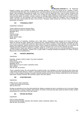 Receitas Internet 3 – N. Freitas
Prepare a massa, com a farinha, um pouco de manteiga derretida, um ovo e uma pitada de sal. Trabalhe a massa,
acrescentando leite até obter uma consistência firme, que deverá deixar em repouso por 20 minutos. Deixe amaciar a uva
passa ( sem sementes). Descasque as maçãs, tire o miolo e corte em fatias bem finas. Puxe a massa, formando uma
folha bem fina e deixando a borda livre, cubra-a com as fatias de maçã. Espalhe a uva passa sobre as maçãs, junte a
casca de limão ralada, os pinhões, a canela, o açúcar e a manteiga restante derretida ( deixe sobrar um pouco). Enrole a
massa, formando um rolo recheado, que será colocado em uma forma untada com manteiga. Com a manteiga que
sobrou unte toda a parte externa do doce. Leve ao forno a 190 graus. Deixe cozinhar por uma hora. Sirva o strudel frio,
pulverizado com açúcar.

        518       "STRANGOLA PRETI"

Ingredientes: 8 pessoas

"Coste" (folhas de verduras diversas) 500 g
Pão amanhecido cortado em dadinhos 400 g
Manteiga 150 g
Ovos 2
Farinha de trigo
Leite ¼ de litro
Queijo "grana" ralado
Salvia, sal

Ponha o pão em um recipiente, umedeça-o com o leite, feche o recipiente e deixe repousar por 8 horas. Cozinhe as
folhas de verduras em água. Depois coe e esprema-as bem. Quando estiverem frias, coloque-as no recipiente do pão,
com os ovos e sal e misture tudo muito bem. Agora triture esta mistura e prepare a massa até obter uma bola não muito
macia (caso necessário, adicione farinha de rosca). Divida a massa em pedacinhos e faça filetes com um centímetro de
diâmetro que serão cortados em pequenos "nhoquis". Jogue os "nhoquis" (um a um) em uma caçarola com água
 salgada fervendo. Espere que venham à superfície. Depois de uns 5 minutos tire-os com uma escumadeira e coloque-os
em uma travessa pré aquecida. Tempere com o queijo ralado e manteiga derretida aromatizada com folhas de salvia.
Misture bem e sirva imediatamente.

        519       PAPAROT (MINESTRA)

Ingredientes:

Espinafre - lavado e cozido na água 1 Kg. (para 6 pessoas)
Fubá 100 Gr.
Farinha de trigo 90 Gr.
Manteiga 100 Gr.
Brodo (água em que foi cozido o espinafre) 2 litros.
Alho 2 dentes.
Óleo de oliva, sal, pimenta.

Triture o espinafre cozido. Em uma panela frite os dentes de alho, com manteiga e um pouco de óleo de oliva. Assim que
o alho estiver dourado adicione o "brodo" e o espinafre já triturado. Deixe ferver a fogo lento. Separadamente misture bem
o fubá e o trigo e jogue-os devagar na panela, mexendo sempre para não formar caroços. Deixe ferver por 20 minutos a
fogo brando, sempre mexendo. Sal e pimenta a gosto. Sirva bem quente.

        520       ATUM GRELHADO

Ingredientes:

4 filés de atum. (para 4 pessoas)
1 colher de semente de erva doce.
Óleo de oliva e sal.

Amasse as sementes de erva doce até pulverizá-las. Salgue os pedaços de atum e pulverize-os com a erva doce. Regue
com óleo de oliva e coloque na grelha, sobre brasas. Vá virando o atum para que fique cozido de ambos os lados, sempre
pulverizando com a erva doce. Sirva bem quente.

        521       FRITADA DE ERVAS

Ingredientes:

Ovos 6. (para 4 pessoas)
Verduras sortidas (acelga, espinafre, alho silvestre, cebola, manjericão, sálvia) 1 Kg.
Óleo de oliva, sal, pimenta.




                                                                                                                      164
 