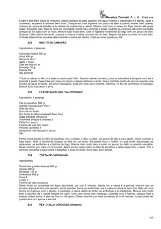 Receitas Internet 3 – N. Freitas
Limpe e lave bem todas as verduras, depois coloque-as para cozinhar em água (exceto o manjericão e a sálvia). Após o
cozimento, esprema e corte-as bem finas. Coloque em uma frigideira um pouco de óleo e quando estiver bem quente,
coloque as verduras picadas e as folhas de manjericão e sálvia. Misture tudo bem e deixe em fogo brando até pegar
sabor. Enquanto isso, bata os ovos em uma tigela, pondo sal e pimenta a gosto. Quando as verduras estiverem douradas
coloque-as na tigela com os ovos. Misture tudo muito bem. Leve a frigideira novamente ao fogo com um pouco de óleo.
Quando o óleo estiver fervendo, coloque a mistura e deixe cozinhar de um lado. Depois vire para cozinhar do outro lado.
A fritada deverá ficar dourada externamente e macia por dentro. Pode-se servir quente ou fria.

       522       RISOTO DE CAMARÃO

Ingredientes: 4 pessoas

Camarões limpos 500 gr
Arroz 400 gr
Dente de alho 1
Salsa 1 maço
Óleo de oliva 50 ml
Manteiga 30 gr
Cebola 1/2
Sal, pimenta

Triture a cebola, o alho e a salsa e ponha para fritar. Quando estiver dourado, junte os camarões e tempere com sal e
pimenta a gosto. Deixe fritar por mais um pouco e depois adicione o arroz. Deixe cozinhar pondo de vez em quando uma
concha de água fervendo. Se achar necessário, pode pôr mais sal e pimenta. Adicione, no fim do cozimento, a manteiga.
Misture tudo muito bem e sirva.

       523       FILÉ DE BACALHAU "ALL'ISTRIANA"

Ingrediente: 4 pessoas

Filé de bacalhau 500 gr
Cebola (triturada bem fino) 1
Óleo de oliva
Suco de um limão
Um dente de alho (amassado bem fino)
Salsa triturada Um pouco
Sardinhas (limpas e lavadas) 2
Caldo Um pouco
Farinha de trigo Um pouco
Pimenta vermelha 1
Alcaparras (trituradas) Um pouco
Sal

Ponha numa panela os filés de bacalhau com a cebola, o alho, a salsa, um pouco de óleo e sal a gosto. Deixe cozinhar a
fogo baixo. Após o cozimento coloque os filés em um prato. Na panela ficou o molho, no qual serão adicionadas as
alcaparras, as sardinhas e a farinha de trigo. Misture tudo muito bem e junte um pouco de caldo e pimenta vermelha.
Deixe cozinhar por mais uns 5 minutos. Agora ponha neste molho os filés de bacalhau e deixe pegar bem o sabor. Tire a
pimenta vermelha e jogue sobre o bacalhau o suco do limão. Sirva logo, bem quente.

       524       TORTA DE CASTANHAS

Ingredientes

Castanhas graúdas frescas 400 gr
Açúcar 200 gr
Manteiga 120 gr
Amêndoas 100 gr
Ovos 4
Limão 1
Farinha de trigo um pouco
Deixe ferver as castanhas em água abundante, por uns 5 minutos, depois tire a casca e a película marrom que as
envolve. Passe-as em uma peneira, ainda quentes. Ferva as amêndoas, tire a casca e triture-as bem fino. Bata em uma
terrina as 4 gemas, com o açúcar, a manteiga, a casca ralada do limão, as amêndoas e as castanhas. Misture tudo muito
bem e adicione as 4 claras batidas em neve. Unte uma forma com manteiga, pulverize com a farinha, coloque toda a
mistura obtida acima, e leve ao forno a 180 graus. Deixe cozinhar por mais ou menos 30 a 40 minutos. A torta pode ser
pulverizada com açúcar e servida.

       525       PESTO ALLA GENOVESE (tempero)




                                                                                                                   165
 