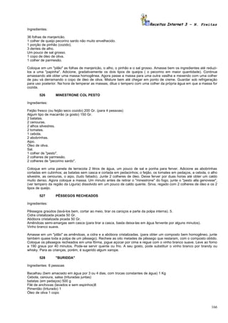 Receitas Internet 3 – N. Freitas
Ingredientes:

36 folhas de manjericão.
1 colher de queijo pecorino sardo não muito envelhecido.
1 porção de pinhão (cozido).
3 dentes de alho.
Um pouco de sal grosso.
1 copo de óleo de oliva.
1 colher de parmesão.

Coloque em um "pilão" as folhas de manjericão, o alho, o pinhão e o sal grosso. Amasse bem os ingredientes até reduzi-
los a uma "papinha". Adicione, gradativamente os dois tipos de queijos ( o pecorino em maior quantidade). Continue
amassando até obter uma massa homogênea. Agora passe a massa para uma outra vasilha e mexendo com uma colher
de pau vá derramando o copo de óleo de oliva. Misture bem até chegar em ponto de creme. Guardar sob refrigeração
para uso posterior. Na hora de temperar as massas, dilua o tempero com uma colher da própria água em que a massa for
cozida.

       526        MINESTRONE COL PESTO

Ingredientes:

Feijão fresco (ou feijão seco cozido) 200 Gr. (para 4 pessoas)
Algum tipo de macarrão (a gosto) 150 Gr.
2 batatas.
2 cenouras.
2 alhos silvestres.
2 tomates.
1 cebola.
2 abobrinhas.
Aipo.
Óleo de oliva.
Sal.
1 colher de "pesto".
2 colheres de parmesão.
2 colheres de "pecorino sardo".

Coloque em uma panela de terracota 2 litros de água, um pouco de sal e ponha para ferver. Adicione as abobrinhas
cortadas em cubinhos; as batatas sem casca e cortada em pedacinhos; o feijão, os tomates em pedaços, a cebola, o alho
silvestre, as cenouras, o aipo, (tudo fatiado). Junte 2 colheres de óleo. Deixe ferver por duas horas até obter um caldo
muito denso. Agora coloque a massa. Um minuto antes de retirar o "minestrone" do fogo, junte o "pesto alla genovese",
(ver tempero da região da Liguria) dissolvido em um pouco de caldo quente. Sirva, regado com 2 colheres de óleo e os 2
tipos de queijo.

       527        PÊSSEGOS RECHEADOS

Ingredientes:

Pêssegos graúdos (lavá-los bem, cortar ao meio, tirar os caroços e parte da polpa interna). 5.
Cidra cristalizada picada 50 Gr.
Abóbora cristalizada picada 50 Gr.
Amêndoas semi-amargas sem casca (para tirar a casca, basta deixa-las em água fervente por alguns minutos).
Vinho branco suave.

Amasse em um "pilão" as amêndoas, a cidra e a abóbora cristalizadas. (para obter um composto bem homogêneo, junte
também quase toda a polpa de um pêssego). Recheie as oito metades de pêssego que restaram, com o composto obtido.
Coloque os pêssegos recheados em uma fôrma, jogue açúcar por cima e regue com o vinho branco suave. Leve ao forno
a 190 graus por 40 minutos. Pode-se servir quente ou frio. A seu gosto, pode substituir o vinho branco por brandy ou
whisky. Para as crianças, porém, é sugerido algum xarope.

       528        "BURIDDA"

Ingredientes: 6 pessoas

Bacalhau (bem amaciado em água por 3 ou 4 dias, com trocas constantes de água) 1 Kg
Cebola, cenoura, salsa (trituradas juntas)
batatas (em pedaços) 500 g
Filé de anchovas (lavados e sem espinhos)8
Pimentão (triturado) 1
Óleo de oliva 1 copo



                                                                                                                    166
 