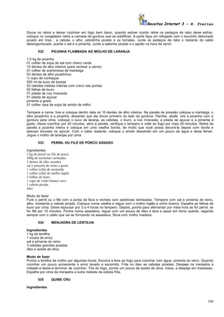 Receitas Internet 3 – N. Freitas

Doure os rabos e deixar cozinhar em fogo bem baixo. quando estiver cozido retire os pedaços de rabo deixe esfriar,
coloque no congelador retire a camada de gordura que se solidificar, A parte faça um refogado com o toucinho defumado
picado em tiras , a cebola, o alho ,cebolinha picada e os tomates. Junte os pedaços de rabo o restante do caldo
desengordurado ,acerte o sal e a pimenta. Junte a salsinha picada e o agrião na hora de servir.

        532      PICANHA FLAMBADA AO MOLHO DE LARANJA

1,5 kg de picanha
01 colher de sopa de sal com cheiro verde
10 dentes de alho inteiros (para rechear a carne)
01 colher de sobremesa de manteiga
03 dentes de alho picadinhos
½ copo de conhaque
500 ml de suco de laranja
02 cebolas médias inteiras com cravo nas pontas
02 folhas de louro
01 pitada de noz moscada
01 pitada de açúcar
pimenta a gosto
01 colher rasa de sopa de amido de milho

Tempere a carne, fure e coloque dentro dela os 10 dentes de alho inteiros. Na panela de pressão coloque a manteiga, o
alho picadinho e a picanha, deixando que ela doure primeiro do lado da gordura. Flambe, abafe, vire a picanha com a
gordura para cima, coloque o suco de laranja, as cebolas, o louro, a noz moscada, a pitada de açúcar e a pimenta á
gosto. Deixe cozinhar por 20 minutos, abra a panela, verifique o tempero e volte ao fogo por mais 20 minutos. Retire da
panela a picanha inteira e coloque em uma vasilha bonita, de modo que você possa decorá-la depois com farofa e
abacaxi dourado no açúcar. Com o caldo restante, coloque o amido dissolvido em um pouco de água e deixe ferver.
Jogue o molho de laranjas por cima.

        533      PERNIL OU FILÉ DE PORCO ASSADO

Ingredientes
2 kg de pernil ou filé de porco
200g de azeitonas recheadas
2 dentes de alho socados
sal e pimenta do reino a gosto
1 colher (chá) de mostarda
1 colher (chá) de molho inglês
3 folhas de louro
1 copo de vinho branco seco
1 cebola picada
óleo

Modo de fazer
Fure o pernil ou o filé com a ponta da faca e recheia com azeitonas recheadas. Tempere com sal e pimenta do reino,
alho, mostarda e cebola picada. Coloque numa vasilha e regue com o molho inglês e vinho branco. Espalhe as folhas de
louro por cima. Deixe repousar por 3 a 4 horas no tempero. Depois, ponha para aferventar por meia hora se for pernil, se
for filé por 15 minutos. Ponha numa assadeira, regue com um pouco de óleo e leve a assar em forno quente, regando
sempre com o caldo que vai se formando na assadeira. Sirva com molho madeira.

        534      MENJADRA DE LENTILHA

Ingredientes
1 kg de lentilha
1 xícara de arroz
sal e pimenta do reino
3 cebolas grandes picadas
óleo e azeite de oliva

Modo de fazer
Ponha a lentilha de molho por algumas horas, Escorra e leve ao fogo para cozinhar com água, pimenta do reino. Quando
cozinhar um pouco acrescente o arroz lavado e escorrido. Frite no óleo as cebolas picadas. Despeje na menjadra a
metade e deixe-a terminar de cozinhar. Tire do fogo, ponha um pouco de azeite de oliva, mexa, e despeje em travessas.
Espalhe por cima da menjadra a outra metade da cebola frita.

        535      QUIBE CRU

Ingredientes



                                                                                                                    168
 