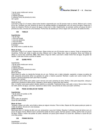 Receitas Internet 3 – N. Freitas
1 kg de carne molda sem nervos
½ kg de trigo
2 cebolas grandes
2 colheres (chá) de pimenta do reino
sal a gosto

Modo de fazer
Lave bem o trigo (3 a 4 vezes), deixe inchar lavado e espremido por uns 30 minutos mais ou menos. Misture com a carne
já mo ida, Tempere com sal, pimenta do reino e as cebolas batidas no liqüidificador com um pouco de água. Passe por 2
vezes na máquina. Ponha um pouco de água e mexa com a mão. Experimente, se precisar, ponha um pouco de sal e
pimenta do reino. Arrume em uma travessa. Ponha tiras de cebolas por cima e regue com um pouco de azeite de oliva.

       536      TABULE

Ingredientes
1 kg de trigo
1 moio de hortelã
1 moio de cebolinha
1 moio de salsa
2 cebolas grandes
6 tomates
sal, limão mirim e azeite de oliva

Modo de fazer
Lave bem o trigo (3 a 4 vezes). Esprema bem. Deixe inchar por uns 30 minutos mais ou menos. Corte os temperos bem
miudinhos. Ponha sal, limão e azeite de oliva. Misture com o trigo. Mexa bem, trigo e temperos. Sirva com folhas de
alface ou couve bem verdinhas. Obs.: Não deixe o trigo de molho. Lave bem e deixe inchar fora da água. Se gostar de
repolho, corte bem fininho e ponha no tabule.

       537      QUIBE FRITO

Ingredientes
1 kg de carne molda sem nervos
½ kg de trigo
2 cebolas grandes
2 colheres (chá) de pimenta do reino
sal a gosto
Modo de fazer
Faça bolas do quibe cru dando-lhe formato de um ovo. Perfure com o dedo indicador, apoiando a massa na palma da
mão esquerda procurando afinar as paredes do quibe o máximo possível. Recheie o quibe com carne moída e frita.
Espere a gordura esquentar bem para fritar os quibes.
Carne para o recheio
Tempere a carne moída (sem peles e sem nervos) com sal e pimenta do reino. Ponha o óleo para esquentar, coloque a
cebola bem picadinha e deixe dourar. Despeje a carne dentro e deixe fritar bem fritinha.
Obs.: A melhor carne para quibe é alcatra, patinho ou contrafilé. Totalmente limpo, sem pele e nervo. Nunca deixe o trigo
de molho dentro da água, Lave bem, esprema e deixe inchar. Use pimenta do reino pura (sem cominho).

       538      PEIXE AO MOLHO DE TAHINE

Ingredientes
1 kg de peixe em postas ou filé
sal, alho e limão
óleo
tahine (óleo de gergelim)
couve flor aferventado

Modo de fazer
Tempere o peixe com alho, sal e limão e deixe por alguns minutos. Frite no óleo. Depois de frito passe posta por posta no
molho de tahine. Arrume em uma travessa.
molho de tahine
Machuque bem o 2 dentes de alho com sal, acrescente o suco de 2 limões. Dissolva 4 colheres (sopa) de tahine com um
pouco de água morna. Misture tudo e acrescente azeite de oliva a gosto. Se ficar grosso o molho, ponha mais um pouco
de água. Passe o molho nas postas do peixe, deixando um pouco para misturar no couve flor. Distribua o couve flor por
cima das postas.

       539      PENNE DELÍCIA

ingredientes:
3 pimentões vermelhos



                                                                                                                     169
 