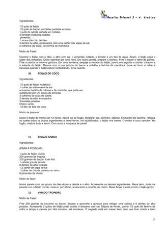 Receitas Internet 3 – N. Freitas
Ingredientes:

1/2 quilo de feijão
1/2 quilo de bacon, em fatias partidas ao meio
1 quilo de cebola cortada em rodelas
3 tomates maduros picados
 pimentão
1 xícara (de chá) de óleo
3 dentes de alho, amassados com uma colher (de sopa) de sal
5 colheres (de sopa) de farinha de mandioca

Modo de Fazer:

Cozinhe o feijão com o óleo, o alho com sal, o pimentão cortado, o tomate e um litro de água. Assim, o feijão pega o
sabor dos temperos. Deixe cozinhar por uma hora. Em outra panela, prepare o recheio. Frite o bacon e retire da panela.
Frite a cebola na mesma gordura. Em uma travessa, despeje a metade do feijão, ponha em seguida a cebola, o bacon e
o estante do feijão. Decore com o que sobrou do bacon e polvilhe a farinha de mandioca. Leve ao forno e retire a
travessa quando o feijão estiver borbulhando. Sirva quente.

       30        FEIJÃO DE COCO

Ingredientes:

1/2 quilo de feijão mulatinho
1 colher de sobremesa de sal
a mesma medida de colorau e de cominho, que pode ser
substituído por um pouco de pimenta.
3 colheres de sopa de azeite.
2 dentes de alho amassados
3 tomates picados
Cheiro verde
1/2 litro de leite de coco

Modo de preparar:

Deixe o feijão de molho por 12 horas. Agora vai ao fogão, tempere: sal, cominho, colorau. Enquanto ele cozinha, refogue
no azeite todos os outros ingredientes e deixe ferver. No liqüidificador, o feijão vira creme. O molho e coco também. No
fogão, misture tudo e servir. Com arroz e moqueca de peixe!




       31        FEIJÃO GORDO

Ingredientes:

(PARA 8 PESSOAS)

1 quilo de feijão cozido
200 gramas de lingüiça
200 gramas de bacon, tudo frito
1 cebola grande picada
6 dentes de alho picados
1/2 colher de sopa de sal
1 colher de chá de pimenta do reino
6 pimentas de cheiro

Modo de fazer:

Numa panela com um pouco de óleo doure a cebola e o alho. Acrescente os demais ingredientes. Mexa bem. Junte na
panela com o feijão cozido, mexa e, por último, acrescente a pimenta de cheiro. Deixe ferver e está pronto o feijão gordo.

       32        VIRADO TROPEIRO

Modo de Fazer:

Frite 200 gramas de toucinho ou bacon. Separe e aproveite a gordura para refogar uma cebola e 6 dentes de alho
picados. Acrescente 2 quilos de feijão preto cozido e tempere com sal. Depois de ferver, ponha 1/2 quilo de farinha de
milho e tampe a panela por três minutos, até amolecer. O segredo está em mexer bem (tem que ficar úmido e bem



                                                                                                                       17
 
