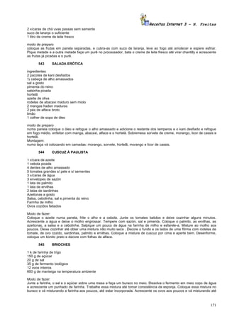 Receitas Internet 3 – N. Freitas
2 xícaras de chá uvas passas sem semente
suco de laranja o suficiente
1 litro de creme de leite fresco

modo de preparo
coloque as frutas em panela separadas, e cubra-as com suco de laranja, leve ao fogo até amolecer e espere esfriar.
Pique metade e a outra metade faça um purê no processador, bata o creme de leite fresco até virar chantilly e acrescente
as frutas já picadas e o purê.

       543     SALADA ERÓTICA

ingredientes
2 pacotes de kani desfiados
½ cabeça de alho amassados
sal a gosto
pimenta do reino
salsinha picada
hortelã
azeite de oliva
rodelas de abacaxi maduro sem miolo
2 mangas haden maduras
2 pés de alface broto
limão
1 colher de sopa de óleo

modo de preparo
numa panela coloque o óleo e refogue o alho amassado e adicione o restante dos temperos e o kani desfiado e refogue
em fogo médio. enfeitar com manga, abacaxi, alface e o hortelã. Sobremesa sorvete de creme, morango, licor de cassis e
hortelã.
Montagem:
numa taça vá colocando em camadas: morango, sorvete, hortelã, morango e licor de cassis.

       544     CUSCUZ À PAULISTA

1 xícara de azeite
1 cebola picada
4 dentes de alho amassado
5 tomates grandes s/ pele e s/ sementes
3 xícaras de água
3 envelopes de sazón
1 lata de palmito
1 lata de ervilhas
2 latas de sardinhas
Azeitonas a gosto
Salsa, cebolinha, sal e pimenta do reino
Farinha de milho
Ovos cozidos fatiados

Modo de fazer:
Coloque o azeite numa panela, frite o alho e a cebola. Junte os tomates batidos e deixe cozinhar alguns minutos.
Acrescente a água e deixe o molho engrossar. Tempere com sazón, sal e pimenta. Coloque o palmito, as ervilhas, as
azeitonas, a salsa e a cebolinha. Salpique um pouco de água na farinha de milho e esfarele-a. Misture ao molho aos
poucos. Deixe cozinhar até obter uma mistura não muito seca . Decore o fundo e os lados de uma fôrma com rodelas de
tomate, de ovo cozido, sardinhas, palmito e ervilhas. Coloque a mistura de cuscuz por cima e aperte bem. Desenforme,
coloque um bonito prato e decore com folhas de alface.

       545     BRIOCHES

1 k de farinha de trigo
150 g de açúcar
20 g de sal
35 g de fermento biológico
12 ovos inteiros
600 g de manteiga na temperatura ambiente

Modo de fazer:
Junte a farinha, o sal e o açúcar sobre uma mesa e faça um buraco no meio. Dissolva o fermento em meio copo de água
e acrescente um punhado de farinha. Trabalhe essa mistura até tomar consistência de esponja. Coloque essa mistura no
buraco e vá misturando a farinha aos poucos, até estar incorporada. Acrescente os ovos aos poucos e vá misturando até



                                                                                                                    171
 