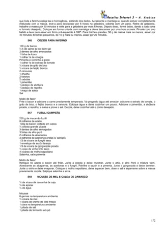 Receitas Internet 3 – N. Freitas
que toda a farinha esteja lisa e homogênea, soltando dos dedos. Acrescente a manteiga e, quando estiver completamente
misturada com a massa, leve-a para descansar por 6 horas na geladeira, coberta com um pano. Retire da geladeira,
trabalhe a massa por 10 minutos e volte para a geladeira por mais 6 horas. Depois disso, forme bolas, dando a cada uma
o formato desejado. Coloque em forma untada com manteiga e deixe descansar por uma hora e meia. Pincele com ovo
batido e leve para assar em forno pré-aquecido à 180º. Para briches grandes, 50 g de massa mais ou menos, assar por
40 minutos; brioches pequenos, de 10 g mais ou menos, assar por 20 minutos.

       546      COZIDO PARA INVERNO

100 g de bacon
½ k de carne de sol sem sal
2 dentes de alho amassados
1 folha de louro
1 colher /s de vinagre
Pimenta e cominho a gosto
1 colher /s de extrato de tomate
½ xícara de grão de bico
½ xícara de feijão branco
2 cenouras
1 chuchu
2 batatas
2 cebolas
1 pimentão
1 pedaço de abóbora
1 pedaço de repolho
1 maço de salsa
Sal

Modo de fazer:
Frite o bacon e adicione a carne previamente temperada. Vá pingando água até amaciar. Adicione o extrato de tomate, o
grão de bico, o feijão branco e a cenoura. Coloque água e deixe cozinhar um pouco. Adicione o pimentão, a abóbora
picada, o repolho, a salsa e prove o sal. Depois, deixe cozinhar até o ponto desejado.

       547      FUZILLI CAMPEÃO

250 g de macarrão fuzilli
8 colheres de azeite
100g de bacon cortado em cubos
½ cebola grande picada
3 dentes de alho esmagados
3 fatias de alho poró
2 colheres de alcaparras
3 colheres de azeitonas pretas s/ caroços
1/3 de xícara de funghi seco
1 envelope de sazón laranja
1/3 de xícara de gorgonzola picado
½ copo de vinho tinto seco
4 xícaras de molho napolitano
Salsinha, sal e pimenta

Modo de fazer:
Refogue no azeite o bacon até fritar. Junte a cebola e deixe murchar. Junte o alho, o alho Poró e misture bem.
Acrescente as alcaparras, as azeitonas e o funghi. Polvilhe o sazón e a pimenta. Junte o gorgonzola e deixe derreter.
Junte o vinho e deixe evaporar. Coloque o molho napolitano, deixe aquecer bem, dose o sal e esparrame sobre a massa
previamente cozida. Salpique salsinha e sirva.

       548      MOUSSE DE MEL E CALDA DE DAMASCO

¼ de xícara de castanha de caju
¼ de açúcar
¼ de água

Mousse
6 gemas na temperatura ambiente
½ xícara de mel
1 xícara de creme de leite fresco
1 clara na temperatura ambiente
1 pitada de sal
1 pitada de fermento em pó



                                                                                                                  172
 