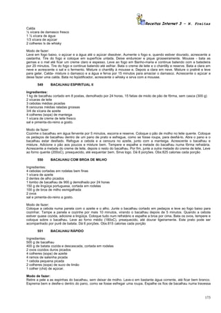 Receitas Internet 3 – N. Freitas
Calda
½ xícara de damasco fresco
1 ½ xícara de água
1/3 xícara de açúcar
2 colheres /s de whisky

Modo de fazer:
Leve em fogo baixo, o açúcar e a água até o açúcar dissolver. Aumente o fogo e, quando estiver dourado, acrescente a
castanha. Tire do fogo e coloque em superfície untada. Deixe endurecer e pique grosseiramente. Mousse - bata as
gemas e o mel até ficar um creme claro e espesso. Leve ao fogo em Banho-maria e continue batendo com a batedeira
por 20 minutos. Tire do fogo e continue batendo até esfriar. Bata o creme de leite e o chantilly e reserve. Bata a clara em
neve e acrescente o sal e o fermento. Misture o chantilly à mousse e. Depois a clara em neve. Misture o pralinê e leve
para gelar. Calda- misture o damasco e a água e ferva por 15 minutos para amaciar o damasco. Acrescente o açúcar e
deixe fazer uma calda. Bata no liqüidificador, acrescente o whisky e sirva com a mousse.

       549      BACALHAU ESPIRITUAL II

Ingredientes:
1 kg de bacalhau cortado em 8 postas, demolhado por 24 horas, 15 fatias de miolo de pão de fôrma, sem casca (300 g)
2 xícaras de leite
3 cebolas médias picadas
8 cenouras médias raladas grossas
3/4 de xícara de azeite
4 colheres (sopa) de manteiga
1 xícara de creme de leite fresco
sal e pimenta-do-reino a gosto.

Modo de fazer:
Cozinhe o bacalhau em água fervente por 5 minutos, escorra e reserve. Coloque o pão de molho no leite quente. Coloque
os pedaços de bacalhau dentro de um pano de prato e esfregue, como se fosse roupa, para desfiá-lo. Abra o pano e o
bacalhau estar desfiado. Refogue a cebola e a cenoura no azeite, junto com a manteiga. Acrescente o bacalhau e
misture. Adicione o pão aos poucos e misture bem. Tempere e espalhe a metade do bacalhau numa fôrma refratária.
Acrescente a metade do creme de leite, depois o resto do bacalhau. Por fim, junte a outra metade do creme de leite. Leve
ao forno quente (200oC), preaquecido, até esquentar bem. Sirva logo. Dá 8 porções. Obs:825 calorias cada porção

       550      BACALHAU COM BROA DE MILHO

Ingredientes:
4 cebolas cortadas em rodelas bem finas
1 xícara de azeite
2 dentes de alho picados
1 lombo de bacalhau de 900 g demolhado por 24 horas
150 g de lingüiça portuguesa, cortada em rodelas
100 g de broa de milho esmigalhada
2 ovos
sal e pimenta-do-reino a gosto.

Modo de fazer:
Coloque a cebola numa panela com o azeite e o alho. Junte o bacalhau cortado em pedaços e leve ao fogo baixo para
cozinhar. Tampe a panela e cozinhe por mais 10 minutos, virando o bacalhau depois de 5 minutos. Quando a cebola
estiver quase cozida, adicione a lingüiça. Coloque tudo num refratário e espalhe a broa por cima. Bata os ovos, tempere e
coloque sobre o bacalhau. Leve ao forno médio (180oC), preaquecido, até dourar ligeiramente. Este prato pode ser
acompanhado por purê de batata. Dá 6 porções. Obs:815 calorias cada porção

       551      BACALHAU RÁPIDO

Ingredientes:
500 g de bacalhau
400 g de batata cozida e descascada, cortada em rodelas
2 ovos cozidos duros picados
4 colheres (sopa) de azeite
4 ramos de salsinha picada
1 cebola pequena picada
2 colheres (sopa) de suco de limão
1 colher (chá) de açúcar.

Modo de fazer:
Retire a pele a as espinhas do bacalhau, sem deixar de molho. Lave-o em bastante água corrente, até ficar bem branco.
Esprema bem e desfie-o dentro do pano, como se fosse esfregar uma roupa. Espalhe os fios de bacalhau numa travessa



                                                                                                                       173
 