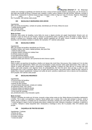 Receitas Internet 3 – N. Freitas
untada com manteiga e polvilhada com farinha de rosca, e leve ao forno quente (200oC), preaquecido, por 30 minutos ou
até soltar das bordas da fôrma. Enquanto isso, prepare o molho, junte a cebola e frite até murchar. Adicione o tomate e
deixe ferver. Acrescente 6 colheres (sopa) de água, tempere e deixe no fogo por mais 10 minutos. Reserve. Desenforme
o            pudim           e          sirva          com            o           molho            de            tomate.
Dá 10 porções. 328 calorias cada porção

       555     BACALHAU À MARGARIDA DOS ARCOS

Ingredientes:
500 g de lombo de bacalhau, cortado em postas, demolhado por 24 horas, folhas de couve
1 cebola grande picada
1/2 xícara de azeite
600 g de batata cozida.

Modo de fazer:
Embrulhe cada posta de bacalhau numa folha de couve e depois envolva em papel impermeável. Amarre com um
barbante e leve ao forno por 30 minutos. Coloque os pacotinhos sobre a grelha do forno até tostar o papel. Abra um
pacote e verifique se o bacalhau solta as lascas, quando espetado por um garfo. Doure a cebola no azeite. Sirva o
bacalhau com as batatas cozidas e a cebola. Dá 3 porções. 817 calorias cada porção

       556     BACALHAU À BRÁS

Ingredientes:
800 g de postas de bacalhau demolhado por 24 horas
4 batatas médias, sem casca, raladas grossas, óleo para fritar
1 dente de alho picado
3 cebolas médias cortadas em rodelas finas
6 colheres (sopa) de azeite
6 ovos ligeiramente batidos
2 colheres (sopa) de salsinha picada
azeitonas pretas para decorar, sal e pimenta-do-reino branca a gosto.

Modo de fazer:
Retire a pele e as espinhas do bacalhau e desfie-o em lascas não muito finas. Aos poucos, frite a batata em 3 cm de óleo
quente até dourar ligeiramente. Retire com uma escumadeira e deixe escorrer sobre papel absorvente. Frite o alho e a
cebola no azeite até ficarem macios. Acrescente o bacalhau desfiado e refogue em fogo alto por 5 minutos (até este
ponto, você pode preparar com algumas horas de antecedência). Na hora de servir, leve ao fogo e junte os ovos
temperados com o sal e a pimenta. Mexa com um garfo até ficarem firmes, mas ainda úmidos. Retire do fogo, adicione a
batata frita e misture rapidamente. Coloque num prato de servir, polvilhe a salsinha por cima e decore com as azeitonas.
Dá 6 porções. 633 calorias cada porção

       557     BACALHAU MOURISCO

Ingredientes:
2,5 kg de lombo de bacalhau
1 1/2 xícara de azeite
4 dentes de alho picados
1,5 kg de batata descascada, cortada em rodelas
30 azeitonas pretas, sem caroço
3 colheres (sopa) de salsinha picada
2 colheres (sopa) de coentro picado
1/4 de xícara de manteiga
sal, pimenta-do-reino e noz-moscada a gosto.

Modo de fazer:
Coloque o bacalhau de molho por 24 horas, trocando a água várias vezes ao dia. Retire lâminas do bacalhau desfazendo
o lombo. Tire a pele e as espinhas e reserve. Numa panela com o azeite, frite o alho até começar a dourar. Junte a
batata, tampe a panela e, à medida que for cozinhando e dourando, amasse com uma colher de pau. Junte, aos poucos,
1 xícara de água e raspe o fundo da panela para deixar a batata bem solta. Adicione o bacalhau, a azeitona, a salsinha e
o coentro. Tempere e deixe esquentar bem. Acrescente a manteiga e sirva. Dá 12 porções. Obs: 619 calorias cada
porção.

       558     CAÇAROLA DE FRUTOS DO MAR

Ingredientes: 3 cebolas
4 dentes de alho
6 ramos de coentro
6 tomates maduros
1 xícara de azeite



                                                                                                                    175
 