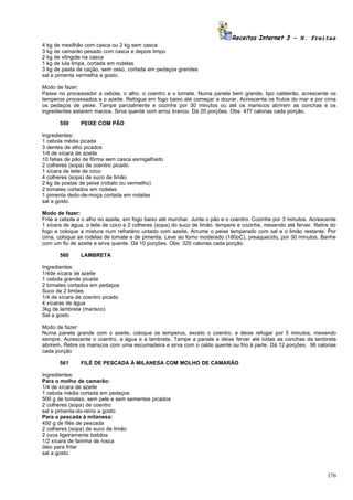 Receitas Internet 3 – N. Freitas
4 kg de mexilhão com casca ou 2 kg sem casca
3 kg de camarão pesado com casca e depois limpo
2 kg de vôngole na casca
1 kg de lula limpa, cortada em rodelas
3 kg de pasta de cação, sem osso, cortada em pedaços grandes
sal e pimenta vermelha a gosto.

Modo de fazer:
Passe no processador a cebola, o alho, o coentro e o tomate. Numa panela bem grande, tipo caldeirão, acrescente os
temperos processados e o azeite. Refogue em fogo baixo até começar a dourar. Acrescente os frutos do mar e por cima
os pedaços de peixe. Tampe parcialmente e cozinhe por 30 minutos ou até os mariscos abrirem as conchas e os
ingredientes estarem macios. Sirva quente com arroz branco. Dá 20 porções. Obs: 477 calorias cada porção.

       559     PEIXE COM PÃO

Ingredientes:
1 cebola média picada
3 dentes de alho picados
1/4 de xícara de azeite
10 fatias de pão de fôrma sem casca esmigalhado
2 colheres (sopa) de coentro picado
1 xícara de leite de coco
4 colheres (sopa) de suco de limão
2 kg de postas de peixe (robalo ou vermelho)
2 tomates cortados em rodelas
1 pimenta dedo-de-moça cortada em rodelas
sal a gosto.

Modo de fazer:
Frite a cebola e o alho no azeite, em fogo baixo até murchar. Junte o pão e o coentro. Cozinhe por 3 minutos. Acrescente
1 xícara de água, o leite de coco e 2 colheres (sopa) do suco de limão. tempere e cozinhe, mexendo até ferver. Retire do
fogo e coloque a mistura num refratário untado com azeite. Arrume o peixe temperado com sal e o limão restante. Por
cima, coloque as rodelas de tomate e de pimenta. Leve ao forno moderado (180oC), preaquecido, por 30 minutos. Banhe
com um fio de azeite e sirva quente. Dá 10 porções. Obs: 320 calorias cada porção.

       560     LAMBRETA

Ingredientes:
1/4de xícara de azeite
1 cebola grande picada
2 tomates cortados em pedaços
Suco de 2 limões
1/4 de xícara de coentro picado
4 xícaras de água
3kg de lambreta (marisco)
Sal a gosto

Modo de fazer:
Numa panela grande com o azeite, coloque os temperos, exceto o coentro, e deixe refogar por 5 minutos, mexendo
sempre. Acrescente o coentro, a água e a lambreta. Tampe a panela e deixe ferver até todas as conchas da lambreta
abrirem, Retire os mariscos com uma escumadeira e sirva com o caldo quente ou frio à parte. Dá 12 porções. 96 calorias
cada porção

       561     FILÉ DE PESCADA À MILANESA COM MOLHO DE CAMARÃO

Ingredientes:
Para o molho de camarão:
1/4 de xícara de azeite
1 cebola média cortada em pedaços
500 g de tomates, sem pele e sem sementes picados
2 colheres (sopa) de coentro
sal e pimenta-do-reino a gosto
Para a pescada à milanesa:
450 g de filés de pescada
2 colheres (sopa) de suco de limão
2 ovos ligeiramente batidos
1/2 xícara de farinha de rosca
óleo para fritar
sal a gosto.



                                                                                                                    176
 
