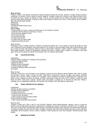 Receitas Internet 3 – N. Freitas

Modo de fazer:
Prepare o molho: numa panela, acrescente o azeite e refogue a cebola até murchar. Adicione o tomate, tampe a panela e
cozinhe por 15 minutos. Junte o coentro e misture. Reserve. Tempere o peixe com o limão e o sal. Passe os filés no ovo,
na farinha de trigo e depois na farinha de rosca. Frite-os em óleo quente até que fiquem dourados por igual. Deixe
escorrer sobre papel absorvente. Coloque os filés numa travessa e derrame por cima o molho quente. Dá 6 unidades.
Obs: 382 calorias cada unidade.
Salmão frio
Ingredientes:
8 postas de salmão fresco (2 kg)
sal a gosto
Para o molho:
1 pepino médio com casca, cortado em fatias finas ou em rodelas (2 xícaras)
1 pimentão verde cortado em tiras finas (1 xícara)
1/4 de xícara de vinagre de vinho
1/4 de xícara de limão
1/4 de xícara de azeite
1/2 colher (chá) de sal
1/2 colher (chá) de molho inglês
1 pitada de pimenta-do-reino.

Modo de fazer:
Preaqueça o forno a 200oC (quente). Tempere as postas de salmão com o sal e passe um pouco de azeite em cada
uma. Coloque-as numa assadeira e leve para assar por 20 minutos ou até que esteja cozido (não cozinhe demais, para
que a carne do peixe não resseque). Retire do forno e deixe esfriar. Prepare o molho: misture o pepino e o pimentão.
Numa tigela pequena, misture os ingredientes restantes do molho e coloque sobre o pepino e o pimentão. Leve para
gelar. Sirva com as postas de salmão. Dá 8 porções. Obs: 377 calorias cada porção

       562      PACOTES DE PEIXE

Ingredientes:
2 filés de badejo cortados em 4 pedaços (570 g já limpo)
4 colheres (sopa) de limão
4 galhos de coentro
3 dentes de alho amassados
4 colheres (sopa) de azeite
4 xícaras de flocos de milho pré-cozidos
sal a gosto.

Modo de fazer:
Tempere o peixe com o suco de limão e o sal. Coloque o coentro por cima. Reserve. Numa frigideira, frite o alho no azeite
até começar a dourar. Junte os flocos de milho, mexa bem e acrescente 2 xícaras de água, aos poucos, mexendo
sempre, por 5 minutos. Divida a mistura em 4 porções. Corte 2 pedaços de folhas de papel-alumínio e disponha uma
sobre a outra. Coloque um pouco de mistura de milho, acrescente o peixe por cima, com o coentro e cubra com mais
flocos de milho. Feche bem o pacote, coloque sobre uma grelha e cozinhe por 10 minutos de cada lado. Repita a
operação com os ingredientes restantes. Sirva quente. Dá 4 porções. Obs: 565 calorias cada porção.

       563      PEIXE COM MOLHO DE LARANJA

Ingredientes:
8 postas de peixe (cavala ou vermelho)
2 dentes de alho amassados
1/2 colher (chá) de sal
2 colheres (sopa) de suco de limão
1 xícara de suco de laranja
1 colher (sopa) de casca de laranja ralada
3/4 de xícara de manteiga
1 colher (sopa) de pimenta rosa (aroeira).

Modo de fazer:
Tempere o peixe com o alho, o sal e o suco de limão. Reserve. Numa panela pequena, coloque o suco e a casca de
laranja e leve ao fogo baixo para ferver. Acrescente a manteiga aos poucos, misturando e batendo com um batedor de
mão, para a mistura ficar emulsionada. Retire do fogo e acrescente a pimenta rosa. Esquente uma grelha sobre fogo alto
e coloque as postas de peixe até que fiquem cozidas e douradas (não deixe dourar demais para que a carne não fique
ressecada). Numa travessa, arrume o peixe e espalhe o molho quente por cima. Dá 8 porções. Obs:280 calorias cada
porção.

       564      MOQUECA DE PEIXE




                                                                                                                     177
 