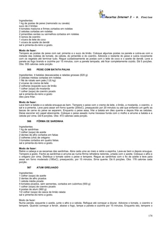 Receitas Internet 3 – N. Freitas
Ingredientes:
1 kg de postas de peixe (namorado ou cavala)
suco de 2 limões
4 tomates maduros e firmes cortados em rodelas
2 cebolas cortadas em rodelas
2 pimentões verdes ou vermelhos cortados em rodelas
4 ramos de coentro
1 xícara de leite de coco
1 xícara de azeite de dendê
sal e pimenta-do-reino a gosto.

Modo de fazer:
Tempere as postas de peixe com sal, pimenta e o suco de limão. Coloque algumas postas na panela e cubra-as com a
metade das rodelas de tomate, da cebola, do pimentão e do coentro. Adicione o restante do peixe e cubra novamente
com os vegetais até terminar tudo. Regue cuidadosamente as postas com o leite de coco e o azeite de dendê. Leve a
panela ao fogo brando e cozinhe por 15 minutos, com a panela tampada, até ficar completamente cozido. Dá 5 porções.
Obs: 555 calorias cada porção.

       565     PEIXE COM BATATA PALHA

Ingredientes: 4 batatas descascadas e raladas grossas (620 g)
2 cebolas médias cortadas em rodelas
1 filé de robalo sem pele (1,8) kg)
2 xícaras de creme de leite
2 colheres (sopa)de suco de limão
1 colher (sopa) de mostarda
1 colher (sopa) de coentro picado
sal e pimenta-do-reino a gosto
óleo para fritar.

Modo de fazer:
Lave bem a batata e a cebola enxugue-as bem. Tempere o peixe com o creme de leite, o limão, a mostarda, o coentro, o
sal e a pimenta. Leve para assar em forno quente (200oC), preaquecido por 20 minutos ou até que enfiando um garfo as
lascas de carne do peixe se separem. Enquanto o peixe assa, frite a batata em óleo quente e depois frite as cebolas.
Deixe escorrer em papel absorvente. Coloque o peixe assado numa travessa funda com o molho e arrume a batata e a
cebola por cima. Dá 8 porções. Obs: 472 calorias cada porção.

       566     FÔRMA DE SARDINHA

Ingredientes:
1 kg de sardinhas
1 colher (sopa) de azeite
2 dentes de alho cortados em fatias
2 colheres (chá) de orégano
3 tomates cortados em quatro fatias
sal e pimenta-do-reino a gosto.

Modo de fazer:
Retire a cabeça e as escamas das sardinhas. Abra cada uma ao meio e retire a espinha. Lave-as bem e depois enxugue.
Tempere a gosto. Feche as sardinhas e arrume-as numa fôrma refratária redonda, untada com o azeite. Coloque o alho e
o orégano por cima. Distribua o tomate sobre o peixe e tempere. Regue as sardinhas com o fio de azeite e leve para
assar em forno moderado (180oC), preaquecido, por 15 minutos. Sirva quente. Dá 6 porções. Obs: 178 calorias cada
porção.

       567     ATUM GRELHADO

Ingredientes:
1 colher (sopa) de azeite
2 dentes de alho picados
1 cebola média picada
4 tomates picados, sem sementes, cortados em cubinhos (500 g)
1 colher (sopa) de coentro picado
4 postas de atum (960 g)
1/2 colher (sopa) de casca de limão ralada
sal e pimenta-do-reino a gosto.

Modo de fazer:
Numa panela, esquente o azeite, junte o alho e a cebola. Refogue até começar a dourar. Adicione o tomate, o coentro e
tempere. Quando começar a ferver, abaixe o fogo, tampe a panela e cozinhe por 15 minutos. Enquanto isto, tempere o



                                                                                                                 178
 