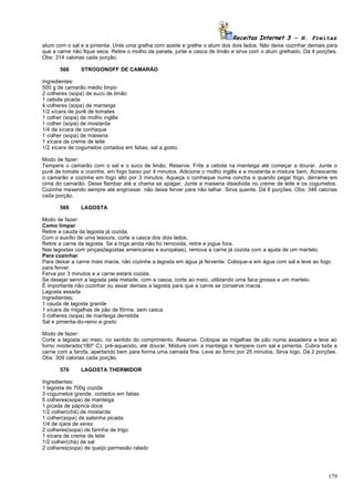 Receitas Internet 3 – N. Freitas
atum com o sal e a pimenta. Unte uma grelha com azeite e grelhe o atum dos dois lados. Não deixe cozinhar demais para
que a carne não fique seca. Retire o molho da panela, junte a casca de limão e sirva com o atum grelhado. Dá 4 porções.
Obs: 314 calorias cada porção.

       568     STROGONOFF DE CAMARÃO

Ingredientes:
500 g de camarão médio limpo
2 colheres (sopa) de suco de limão
1 cebola picada
4 colheres (sopa) de manteiga
1/2 xícara de purê de tomates
1 colher (sopa) de molho inglês
1 colher (sopa) de mostarda
1/4 de xícara de conhaque
1 colher (sopa) de maisena
1 xícara de creme de leite
1/2 xícara de cogumelos cortados em fatias, sal a gosto.

Modo de fazer:
Tempere o camarão com o sal e o suco de limão. Reserve. Frite a cebola na manteiga até começar a dourar. Junte o
purê de tomate e cozinhe, em fogo baixo por 4 minutos. Adicione o molho inglês e a mostarda e misture bem. Acrescente
o camarão e cozinhe em fogo alto por 3 minutos. Aqueça o conhaque numa concha e quando pegar fogo, derrame em
cima do camarão. Deixe flambar até a chama se apagar. Junte a maisena dissolvida no creme de leite e os cogumelos.
Cozinhe mexendo sempre até engrossar. não deixe ferver para não talhar. Sirva quente. Dá 6 porções. Obs: 346 calorias
cada porção.

       569     LAGOSTA

Modo de fazer:
Como limpar
Retire a cauda da lagosta já cozida.
Com o auxílio de uma tesoura, corte a casca dos dois lados.
Retire a carne da lagosta. Se a triga ainda não foi removida, retire e jogue fora.
Nas lagostas com pinças(lagostas americanas e européias), remova a carne já cozida com a ajuda de um martelo.
Para cozinhar
Para deixar a carne mais macia, não cozinhe a lagosta em água já fervente. Coloque-a em água com sal e leve ao fogo
para ferver.
Ferva por 3 minutos e a carne estará cozida.
Se desejar servir a lagosta pela metade, com a casca, corte ao meio, utilizando uma faca grossa e um martelo.
É importante não cozinhar ou assar demais a lagosta para que a carne se conserve macia.
Lagosta assada
Ingredientes:
1 cauda de lagosta grande
1 xícara de migalhas de pão de fôrma, sem casca
3 colheres (sopa) de manteiga derretida
Sal e pimenta-do-reino a gosto

Modo de fazer:
Corte a lagosta ao meio, no sentido do comprimento. Reserve. Coloque as migalhas de pão numa assadeira e leve ao
forno moderado(180º C), pré-aquecido, até dourar. Misture com a manteiga e tempere com sal e pimenta. Cubra toda a
carne com a farofa, apertando bem para forma uma camada fina. Leve ao forno por 25 minutos. Sirva logo. Dá 2 porções.
Obs: 309 calorias cada porção.

       570     LAGOSTA THERMIDOR

Ingredientes:
1 lagosta de 700g cozida
3 cogumelos grande, cortados em fatias
5 colheres(sopa) de manteiga
1 picada de páprica doce
1/2 colher(chá) de mostarda
1 colher(sopa) de salsinha picada
1/4 de içara de xerez
2 colheres(sopa) de farinha de trigo
1 xícara de creme de leite
1/2 colher(chá) de sal
2 colheres(sopa) de queijo parmesão ralado




                                                                                                                   179
 