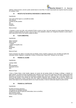 Receitas Internet 3 – N. Freitas
soltinho). Antes de servir, arrume o prato usando bacon e ovos fritos. O virado improvisado dos tropeiros hoje faz sucesso
em qualquer mesa.

         33      RECEITA FILÉ DE BÚFALO RECHEADO C/ ABACAXI (POA)

Ingredientes:

meio quilo de filé mignon ou contrafilé de búfalo
meio abacaxi
2 dentes de alho picados
sal
pimenta
margarina

Modo de fazer:

1.Tempere a carne com alho, sal e pimenta.2.Corte a carne ao meio, mas sem separar as duas partes.3.Recheie com
rodelas de abacaxi partidas ao meio e leve ao forno numa assadeira untada com margarina.4.Quando a carne assar o
prato está pronto.5.Sirva com farofa e salada de alface.

         34      FLOR COMESTÍVEL

Ingredientes:

alface manteiga
alface crespa
1 mamão
1 pedaço de repolho roxo
agrião
manjericão
flores

Modo de Fazer:

Cubra a travessa com alface. O mamão deve ser fatiado. Corte o repolho e jogue por cima. As folhas de agrião são
colocadas inteiras. Salpique o manjericão e misture. As flores são o toque final. Temperar só com azeite.

         35      FRANGO AL ALGIBE

Ingredientes:

1 frango médio
sal
óleo de girassol
2 laranjas da terra
alho

Modo de Fazer:

1.Com o frango limpo e bem lavado, joga-se um pouco de sal grosso dentro do frango e esfrega o restante na
pele.2.Depois, um banho de óleo de girassol (duas colheres).3.Leva-se ao forno (até dourar 300 graus, depois baixa para
260 graus e cozinha-se por meia hora).4.Enquanto o frango assa, vamos ao molho: junta-se o suco das laranjas a um
dente de alho socado numa panela em fogo baixo.5.Espere engrossar (sem manteiga, óleo ou farinha). Depois é só
aproveitar! Geralmente o prato é servido com arroz, feijão e as famosas bananas fritas de Cuba! Dica: A banana é frita
ainda verde depois de ser amassada (dentro de um pano de prato). O sal só é adicionado depois do prato servido.


         36      FRANGO AL CARTOCCIO

Ingredientes:

02 peitos de frango pequenos.
100 gramas de manteiga derretida.
03 galhinhos de alecrim (pode ser ainda sálvia, louro ou tomilho).
sal e pimenta a gosto.
folhas de papel manteiga.

Molho:




                                                                                                                       18
 