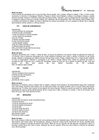 Receitas Internet 3 – N. Freitas
Modo de fazer:
Lave a massa de caranguejo com o suco de limão. Numa panela, com o azeite, refogue a cebola, o alho, o cheiro verde,
a pimenta, a chicória e o caranguejo. Reserve. Prepare a farofa: numa frigideira, coloque a manteiga e refogue a cebola
até ficar dourada. Adicione a farinha e mexa até que fique torrada. Tempere. Lave as casquinhas de caranguejo, coloque
o refogado e depois cubra com a farofa. Enfeite com azeitonas. Dá 40 casquinhas. Obs: 250 calorias cada unidade. Obs:
A chicória encontrada em Belém do Pará é diferente da verdura encontrada no sul e sudeste do Brasil. Ela é utilizada
para temperar carnes, peixes e o famoso tacacá.

       577      UNHA DE CARANGUEJO

Ingredientes:
1 kg de patinhas de caranguejo
3 dentes de alho amassados
1 maço de salsinha e coentro picados
1 kg de massa de caranguejo
suco de 3 limões
3 cebolas grandes picadas
2 maço de chicória picado
1 kg de batatas cozidas
miolo de 3 pães molhado no leite
3 colheres (sopa) de azeite
250 g de farinha de pão (farinha de rosca)
sal a gosto, óleo para fritar.

Modo de fazer:
Tempere as patinhas com 1 limão, 1 dente de alho, um pouco de salsinha e de coentro. Deixe as patinhas de molho por
15 minutos. Lave a massa de caranguejo com o limão restante e tempere com o alho, a cebola, a chicória e o sal. Numa
panela, refogue o caranguejo por alguns minutos até que fique cozido. Passe a batata junto com o miolo de pão molhado
no leite no espremedor. Adicione o caranguejo e por último o azeite. Misture bem. Retire as patinhas do molho e
enxugue-as bem. Cubra-as com a massa de caranguejo, passe na clara de ovo e depois na farinha de pão. Frite aos
poucos      em      óleo     bem      quente     até      que      fiquem     dourados.      Dá     100      unidades.
Obs: 43 calorias cada unidade

       578      TUCUPI

Ingredientes:
3 kg de mandioca brava (maniva)
4 dentes de alho amassados
2 maços de chicória
sal a gosto
pimenta de cheiro a gosto.

Modo de fazer:
Descasque a mandioca, lave-a e depois rale no ralador. Coloque numa panela e vá acrescentando água até a mandioca
virar uma massa. Esprema esta massa com as mãos para extrair um líquido amarelo, que é o tucupi. Deixe este líquido
descansar por 12 horas, que a goma vai se separar do tucupi (líquido). Reserve a goma que dever ser usada depois na
preparação do tacacá. Numa panela grande, ferva o tucupi com o alho, a chicória e o sal por 1 hora e 30 minutos. Dá 2
litros de tucupi. Obs 1923 calorias por litro.

       579      MANIÇOBA

Ingredientes:
3 kg de folha de maniva moída (mandioca brava)
1/2 kg de toucinho
1/2 kg de charque(carne seca)
1/2 kg de lingüiça portuguesa
1/2 kg de paio
1/2 kg de lombo de porco
1/2 kg de orelha de porco
1/2 kg de rabo de porco
Alho picado a gosto
Pimenta de cheiro a gosto.

Modo de fazer:
No 1o.dia coloque a folha da maniva moída numa panela grande com bastante água. Deixe ferver durante todo o dia em
fogo brando, sem deixar secar. No dia seguinte, coloque o toucinho e deixe ferver novamente. No 3o.dia, escalde todas
as carnes e coloque na panela da maniva para ferver. Mexa de vez em quando. No dia seguinte, acrescente o alho e a
pimenta e deixe ferver por mais 6 horas, mexendo de vez em quando. Sirva com arroz branco e farinha de mandioca
crua. Dá 25 porções



                                                                                                                   182
 