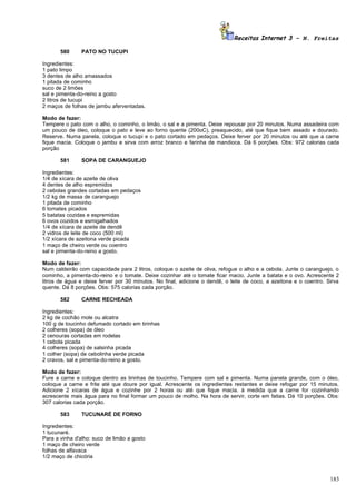 Receitas Internet 3 – N. Freitas

       580     PATO NO TUCUPI

Ingredientes:
1 pato limpo
3 dentes de alho amassados
1 pitada de cominho
suco de 2 limões
sal e pimenta-do-reino a gosto
2 litros de tucupi
2 maços de folhas de jambu aferventadas.

Modo de fazer:
Tempere o pato com o alho, o cominho, o limão, o sal e a pimenta. Deixe repousar por 20 minutos. Numa assadeira com
um pouco de óleo, coloque o pato e leve ao forno quente (200oC), preaquecido, até que fique bem assado e dourado.
Reserve. Numa panela, coloque o tucupi e o pato cortado em pedaços. Deixe ferver por 20 minutos ou até que a carne
fique macia. Coloque o jambu e sirva com arroz branco e farinha de mandioca. Dá 6 porções. Obs: 972 calorias cada
porção

       581     SOPA DE CARANGUEJO

Ingredientes:
1/4 de xícara de azeite de oliva
4 dentes de alho espremidos
2 cebolas grandes cortadas em pedaços
1/2 kg de massa de caranguejo
1 pitada de cominho
6 tomates picados
5 batatas cozidas e espremidas
6 ovos cozidos e esmigalhados
1/4 de xícara de azeite de dendê
2 vidros de leite de coco (500 ml)
1/2 xícara de azeitona verde picada
1 maço de cheiro verde ou coentro
sal e pimenta-do-reino a gosto.

Modo de fazer:
Num caldeirão com capacidade para 2 litros, coloque o azeite de oliva, refogue o alho e a cebola. Junte o caranguejo, o
cominho, a pimenta-do-reino e o tomate. Deixe cozinhar até o tomate ficar macio. Junte a batata e o ovo. Acrescente 2
litros de água e deixe ferver por 30 minutos. No final, adicione o dendê, o leite de coco, a azeitona e o coentro. Sirva
quente. Dá 8 porções. Obs: 575 calorias cada porção.

       582     CARNE RECHEADA

Ingredientes:
2 kg de cochão mole ou alcatra
100 g de toucinho defumado cortado em tirinhas
2 colheres (sopa) de óleo
2 cenouras cortadas em rodelas
1 cebola picada
4 colheres (sopa) de salsinha picada
1 colher (sopa) de cebolinha verde picada
2 cravos, sal e pimenta-do-reino a gosto.

Modo de fazer:
Fure a carne e coloque dentro as tirinhas de toucinho. Tempere com sal e pimenta. Numa panela grande, com o óleo,
coloque a carne e frite até que doure por igual. Acrescente os ingredientes restantes e deixe refogar por 15 minutos.
Adicione 2 xícaras de água e cozinhe por 2 horas ou até que fique macia. à medida que a carne for cozinhando
acrescente mais água para no final formar um pouco de molho. Na hora de servir, corte em fatias. Dá 10 porções. Obs:
307 calorias cada porção.

       583     TUCUNARÉ DE FORNO

Ingredientes:
1 tucunaré.
Para a vinha d'alho: suco de limão a gosto
1 maço de cheiro verde
folhas de alfavaca
1/2 maço de chicória



                                                                                                                    183
 