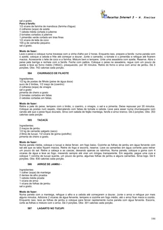 Receitas Internet 3 – N. Freitas
sal a gosto.
Para a farofa:
1/2 xícara de farinha de mandioca (farinha d'água)
2 colheres (sopa) de azeite
1 cebola média cortada à julienne
2 tomates cortados à julienne
1 pimentão verde cortado em tiras finas
1/2 xícara de leite de coco
100 g de camarão pequeno
sal a gosto.

Modo de fazer:
Lave o peixe e coloque numa travessa com a vinha d'alho por 2 horas. Enquanto isso, prepare a farofa: numa panela com
o azeite, coloque a cebola e frite até começar a dourar. Junte o camarão, o tomate e o pimentão e refogue até ficarem
macios. Acrescente o leite de coco e a farinha. Misture bem e tempere. Unte uma assadeira com azeite. Reserve. Abra o
peixe pela barriga e recheie com a farofa. Feche com palitos. Coloque o peixe na assadeira, regue com um pouco de
azeite e leve ao forno médio (180oC), preaquecido, por 30 minutos. Retire do forno e sirva com arroz de jambu. Dá 3
porções. Obs: 742 calorias cada porção.

       584      CHURRASCO DE FILHOTE

Ingredientes:
1/2 kg de postas de filhote (peixe de água doce)
suco de 2 limões, 1/2 maço de (coentro)
2 colheres (sopa) de vinagre
sal a gosto
pimenta de cheiro a gosto
2 tomates cortados em fatias
2 cebolas cortadas em fatias.

Modo de fazer:
Retire a pele do peixe, tempere com o limão, o coentro, o vinagre, o sal e a pimenta. Deixe repousar por 20 minutos.
Coloque as postas num espeto, intercalando com fatias de tomate e cebola. Leve para assar numa churrasqueira com
carvão até que o peixe fique dourado. Sirva com salada de feijão manteiga, farofa e arroz branco. Dá 2 porções. Obs: 353
calorias cada porção

       585      TACACÁ

Ingredientes:
2 maços de jambu
1/2 kg de camarão salgado (seco)
2 litros de tucupi, 1/2 xícara de goma (polvilho)
pimenta de cheiro a gosto.

Modo de fazer:
Numa panela média, coloque o tucupi e deixe ferver, em fogo baixo. Cozinhe as folhas de jambu em água fervente com
sal até que os talos fiquem macios. Retire do fogo e escorra, reserve. Lave os camarões em água corrente para retirar
um pouco do sal. Retire a cabeça e as cascas, deixando apenas os rabinhos. Numa panela, coloque a goma com 4
xícaras de água e leve ao fogo, mexendo sempre até virar um mingau transparente. Em seguida, pegue uma cuia e
coloque 1 concha de tucupi quente, um pouco da goma, algumas folhas de jambu e alguns camarões. Sirva logo. Dá 6
porções. Obs: 830 calorias cada porção.

       586      ARROZ DE JAMBU -

Ingredientes:
1 colher (sopa) de manteiga
2 dentes de alho picados
1 cebola média picada
1 xícara de arroz
1 xícara de folhas de jambu
sal a gosto.

Modo de fazer:
Numa panela com a manteiga, refogue o alho e a cebola até começarem a dourar. Junte o arroz e refogue por mais
alguns minutos. Adicione 2 xícaras de água fervente, tempere e cozinhe em fogo médio, até o arroz ficar macio e cozido.
Enquanto isso, lave as folhas de jambu e coloque para ferver rapidamente numa panela com água fervente. Escorra,
corte as folhas e misture com o arroz. Dá 3 porções. Obs: 301 calorias cada porção.

       587      LAGARTO NO TUCUPI



                                                                                                                    184
 