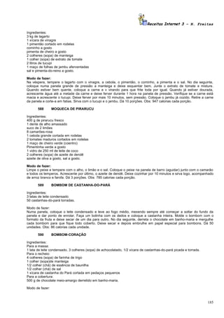 Receitas Internet 3 – N. Freitas

Ingredientes:
3 kg de lagarto
1 xícara de vinagre
1 pimentão cortado em rodelas
cominho a gosto
pimenta de cheiro a gosto
2 colheres (sopa) de manteiga
1 colher (sopa) de extrato de tomate
2 litros de tucupi
1 maço de folhas de jambu aferventadas
sal e pimenta-do-reino a gosto.

Modo de fazer:
Na véspera, tempere o lagarto com o vinagre, a cebola, o pimentão, o cominho, a pimenta e o sal. No dia seguinte,
coloque numa panela grande de pressão a manteiga e deixe esquentar bem. Junte o extrato de tomate e misture.
Quando estiver bem quente, coloque a carne e v virando para que frite toda por igual. Quando já estiver dourada,
acrescente água até a metade da carne e deixe ferver durante 1 hora na panela de pressão. Verifique se a carne está
macia e acrescente o tucupi. Deixe ferver por mais 10 minutos, sem pressão. Coloque o jambu já cozido. Retire a carne
da panela e corte-a em fatias. Sirva com o tucupi e o jambu. Dá 10 porções. Obs: 947 calorias cada porção.

       588       MOQUECA DE PIRARUCU

Ingredientes:
400 g de pirarucu fresco
1 dente de alho amassado
suco de 2 limões
8 camarões-rosa
1 cebola grande cortada em rodelas
2 tomates maduros cortados em rodelas
1 maço de cheiro verde (coentro)
Pimentinha verde a gosto
1 vidro de 250 ml de leite de coco
2 colheres (sopa) de azeite de dendê
azeite de oliva a gosto, sal a gosto.

Modo de fazer:
Limpe o peixe e tempere com o alho, o limão e o sal. Coloque o peixe na panela de barro (aguidar) junto com o camarão
e todos os temperos. Acrescente por último, o azeite de dendê. Deixe cozinhar por 10 minutos e sirva logo, acompanhado
de arroz branco e farofa. Dá 3 porções. Obs: 785 calorias cada porção.

       589       BOMBOM DE CASTANHA-DO-PARÁ

Ingredientes:
3 latas de leite condensado
50 castanhas-do-pará torradas.

Modo de fazer:
Numa panela, coloque o leite condensado e leve ao fogo médio, mexendo sempre até começar a soltar do fundo da
panela e dar ponto de enrolar. Faça um bolinha com os dedos e coloque a castanha inteira. Molde o bombom com o
formato da fruta e deixe secar de um dia para outro. No dia seguinte, derreta o chocolate em banho-maria e mergulhe
cada bombom para que fique todo coberto. Deixe secar e depois embrulhe em papel especial para bombons. Dá 50
unidades. Obs: 86 calorias cada unidade.

       590       BOMBOM-CORAÇÃO

Ingredientes:
Para a massa:
1 lata de leite condensado, 3 colheres (sopa) de achocolatado, 1/2 xícara de castanhas-do-pará picada e torrada.
Para o recheio:
4 colheres (sopa) de farinha de trigo
1 colher (sopa)de manteiga
1/2 colher (chá) de essência de baunilha
1/2 colher (chá) de sal
1 xícara de castanha do Pará cortada em pedaços pequenos
Para a cobertura:
500 g de chocolate meio-amargo derretido em banho-maria.

Modo de fazer:



                                                                                                                   185
 