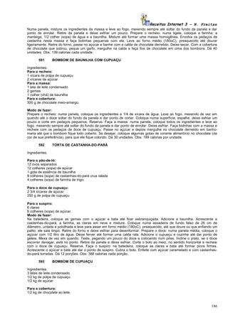 Receitas Internet 3 – N. Freitas
Numa panela, misture os ingredientes da massa e leve ao fogo, mexendo sempre até soltar do fundo da panela e dar
ponto de enrolar. Retire da panela e deixe esfriar um pouco. Prepare o recheio: numa tigela, coloque a farinha, a
manteiga, 1/2 colher (sopa) de água e a baunilha. Misture até formar uma massa homogênea. Envolva os pedaços de
castanha nesta massa e faça bolinhas pequenas com ela. Leve ao forno médio (180oC), preaquecido até dourar
ligeiramente. Retire do forno, passe no açúcar e banhe com a calda de chocolate derretido. Deixe secar. Com a cobertura
de chocolate que sobrou, peque um garfo, mergulhe na calda e faça fios de chocolate em cima dos bombons. Dá 40
unidades. Obs: 139 calorias cada unidade.

       591      BOMBOM DE BAUNILHA COM CUPUAÇU

Ingredientes:
Para o recheio:
1 xícara de polpa de cupuaçu
2 xícaras de açúcar
Para a massa:
1 lata de leite condensado
2 gemas
1 colher (chá) de baunilha
Para a cobertura:
500 g de chocolate meio-amargo.

Modo de fazer:
Prepare o recheio: numa panela, coloque os ingredientes e 1/4 de xícara de água. Leve ao fogo, mexendo de vez em
quando até o doce soltar do fundo da panela e dar ponto de cortar. Coloque numa superfície, espalhe, deixe esfriar um
pouco e corte em pedaços pequenos. Reserve. Faça a massa: numa panela, coloque todos os ingredientes e leve ao
fogo, mexendo sempre até soltar do fundo da panela e dar ponto de enrolar. Deixe esfriar. Faça bolinhas com a massa e
recheie com os pedaços de doce de cupuaçu. Passe no açúcar e depois mergulhe no chocolate derretido em banho-
maria até que o bombom fique todo coberto. Se desejar, coloque algumas gotas de corante alimentício no chocolate (da
cor de sua preferência), para que ele fique colorido. Dá 30 unidades. Obs: 189 calorias por unidade.

       592      TORTA DE CASTANHA-DO-PARÁ

Ingredientes:

Para o pão-de-ló:
12 ovos separados
12 colheres (sopa) de açúcar
1 gota de essência de baunilha
8 colheres (sopa) de castanhas-do-pará crua ralada
4 colheres (sopa) de farinha de trigo.

Para o doce de cupuaçu:
2 3/4 xícaras de açúcar
250 g de polpa de cupuaçu

Para o suspiro:
6 claras
6 colheres (sopa) de açúcar.
Modo de fazer:
Na batedeira, coloque as gemas com o açúcar e bata até ficar esbranquiçada. Adicione a baunilha. Acrescente a
castanhas-do-pará, a farinha, as claras em neve e misture. Coloque numa assadeira de fundo falso de 26 cm de
diâmetro, untada e polvilhada e leve para assar em forno médio (180oC), preaquecido, até que doure ou que enfiando um
palito, ele saia limpo. Retire do forno e deixe esfriar para desenformar. Prepare o doce: numa panela média, coloque o
açúcar com 1/2 litro de água. Deixe ferver até formar uma calda rala. Adicione o cupuaçu e cozinhe até dar ponto de
geleia. Mexa de vez em quando. Teste, pegando um pouco do doce e colocando num pires. Incline o prato, se o doce
escorrer devagar, está no ponto. Retire da panela e deixe esfriar. Corte o bolo ao meio, no sentido horizontal e recheie
com o doce de cupuaçu. Reserve. Faça o suspiro: na batedeira, coloque as claras e bata até formar picos firmes.
Acrescente o açúcar e bata até dar o ponto de suspiro. Cubra o bolo. Enfeite com açúcar caramelado e com castanhas-
do-pará torradas. Dá 12 porções. Obs: 388 calorias cada porção.

       593      BOMBOM DE CUPUAÇU

Ingredientes:
3 latas de leite condensado
1/2 kg de polpa de cupuaçu
1/2 kg de açúcar

Para a cobertura:
1/2 kg de chocolate ao leite.



                                                                                                                    186
 