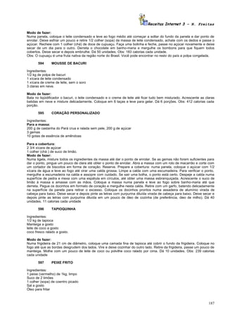 Receitas Internet 3 – N. Freitas

Modo de fazer:
Numa panela, coloque o leite condensado e leve ao fogo médio até começar a soltar do fundo da panela e dar ponto de
enrolar. Deixe esfriar um pouco e retire 1/2 colher (sopa) da massa de leite condensado, achate com os dedos e passe o
açúcar. Recheie com 1 colher (chá) de doce de cupuaçu. Faça uma bolinha e feche, passe no açúcar novamente e deixe
secar de um dia para o outro. Derreta o chocolate em banho-maria e mergulhe os bombons para que fiquem todos
cobertos. Deixe secar e depois embrulhe. Dá 50 unidades. Obs: 183 calorias cada unidade.
Obs: O cupuaçu é uma fruta nativa da região norte do Brasil. Você pode encontrar no resto do país a polpa congelada.

       594      MOUSSE DE BACURI

Ingredientes:
1/2 kg de polpa de bacuri
1 xícara de leite condensado
1 xícara de creme de leite, sem o soro
3 claras em neve.

Modo de fazer:
Bata no liqüidificador o bacuri, o leite condensado e o creme de leite até ficar tudo bem misturado. Acrescente as claras
batidas em neve e misture delicadamente. Coloque em 6 taças e leve para gelar. Dá 6 porções. Obs: 412 calorias cada
porção.

       595      CORAÇÃO PERSONALIZADO

Ingredientes:
Para a massa:
200 g de castanha do Pará crua e ralada sem pele, 200 g de açúcar
3 gemas
10 gotas de essência de amêndoas

Para a cobertura:
2 3/4 xícara de açúcar
1 colher (chá ) de suco de limão.
Modo de fazer:
Numa tigela, misture todos os ingredientes da massa até dar o ponto de enrolar. Se as gemas não forem suficientes para
dar o ponto, pingue um pouco de clara até obter o ponto de enrolar. Abra a massa com um rolo de macarrão e corte com
um cortador de biscoitos em forma de coração. Reserve. Prepare a cobertura: numa panela, coloque o açúcar com 1/2
xícara de água e leve ao fogo até virar uma calda grossa. Limpe a calda com uma escumadeira. Para verificar o ponto,
mergulhe a escumadeira na calda e assopre com cuidado. Se sair uma bolha, o ponto está certo. Despeje a calda numa
superfície de pedra e mexa com uma espátula em círculos, até obter uma massa esbranquiçada. Acrescente o suco de
limão à massa e amasse com as mãos. Coloque a massa numa panela e leve ao fogo sobre banho-maria até que
derreta. Pegue os docinhos em formato de coração e mergulhe nesta calda. Retire com um garfo, batendo delicadamente
na superfície da panela para retirar o excesso. Coloque os docinhos prontos numa assadeira de alumínio virada de
cabeça para baixo. Deixe secar e depois pinte as letras com purpurina diluída virada de cabeça para baixo. Deixe secar e
depois pinte as letras com purpurina diluída em um pouco de óleo de cozinha (de preferência, óleo de milho). Dá 40
unidades. 11 calorias cada unidade

       596      TAPIOQUINHA

Ingredientes:
1/2 kg de tapioca
Manteiga a gosto
leite de coco a gosto
coco fresco ralado a gosto.

Modo de fazer:
Numa frigideira de 21 cm de diâmetro, coloque uma camada fina de tapioca até cobrir o fundo da frigideira. Coloque no
fogo até que as bordas desgrudem dos lados. Vire e deixe cozinhar do outro lado. Retire da frigideira, passe um pouco de
manteiga. Molhe com um pouco de leite de coco ou polvilhe coco ralado por cima. Dá 10 unidades. Obs: 239 calorias
cada unidade

       597      PEIXE FRITO

Ingredientes:
1 peixe (vermelho) de 1kg, limpo
Suco de 2 limões
1 colher (sopa) de coentro picado
Sal a gosto
Óleo para fritar



                                                                                                                     187
 