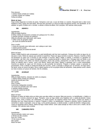 Receitas Internet 3 – N. Freitas
Para decorar:
1 cebola média cortada em rodelas
1 tomate cortado em rodelas
Folhas de alface

Modo de fazer:
Faça cortes diagonais no lombo do peixe. Tempere-o com sal, o suco de limão e o coentro. Esquente bem o óleo numa
frigideira e frite o peixe dos dois lados, até ficar bem dourado e a carne se soltar da espinha dorsal, com facilidade, ao se
espetar um garfo. Enfeite com o tomate, a cebola e folhas de alface. Dá 4 porções. 452 calorias cada porção

       598      ABARÁ II

Ingredientes:
500g de feijão-fradinho
6 folhas médias de bananeira cortadas em pedaços de 10 x 20cm
2 cebolas grandes cortadas em pedaços
250g de camarão seco defumado, sem casca
1 colher (chá) de gengibre ralado
_ de xícara de azeite-de-dendê

Para o molho
1 xícara de camarão seco defumado, sem cabeça e sem rabo
1 cebola grande picada
3 colheres (sopa) de azeite-de-dendê

Modo de fazer:
Passe o feijão-fradinho pelo processador ou pelo liqüidificador até ficar bem quebrado. Coloque de molho na água de um
dia para o outro. Retire as cascas que subirem à superfície. Passe em água corrente e escorra. Reserve. Cozinhe a folha
de bananeira no vapor por 4 minutos ou até começar a murchar. Bata o feijão, a cebola, o camarão e o gengibre no
processador, até ficar uma massa homogênea. Junte o azeite-de-dendê e misture bem. Enxugue bem as folhas e em
cada uma coloque uma colher da mistura preparada. Numa das pontas, sobreponha um lado da folha sobre o outro.
Dobre as laterais para o centro, como uma flecha. Dobre para baixo. Repita a operação com a outra extremidade.
Cozinha os abarás no vapor por 30 minutos ou até aumentar de tamanho. Prepare o recheio: passe o camarão no
processador. Frite a cebola no azeite-de-dendê até murchar. Junte o camarão e refogue por 10 minutos, em fogo baixo.
Se secar, junte um pouco de água. Sirva o abará quente ou frio na própria folha de bananeira. Cada pessoa corta o abará
ao meio e coloca um pouco do recheio. Dá 30 unidades.

       599      ACARAJÉ

Ingredientes:
500g de feijão-fradinho, deixado de molho na véspera
1 cebola média cortada em pedaços
Azeite-de-dendê para fritar
Sal a gosto
Para o molho:
3 pimentas-malaguetas socadas
1/2 xícara de camarão seco sem casca
2 cebolas médias picadas
1 xícara de azeite-de-dendê
Sal a gosto

Modo de fazer:
Esfregue os grãos de feijão entre as mãos para que eles soltem as cascas. Bata aos poucos, no liqüidificador, o feijão e a
cebola com o mínimo possível de água. Tempere. Leve ao fogo médio uma frigideira com o azeite-de-dendê e deixe
aquecer bem. Frite a massa, em colheradas, no azeite quente. Os bolinhos devem ficar secos, cozidos por dentro e
dourados por fora. Deixe escorrer e reserve. Prepare o molho: no liqüidificador, coloque a pimenta, junte a metade dos
camarões e repita a operação. Leve ao fogo, numa panela pequena, a cebola picada, o azeite-de-dendê e refogue bem.
Junte os camarões secos inteiros. Retire do fogo e deixe esfriar. Corte cada acarajé ao meio e sirva com o molho. Dá 25
unidades. 205 calorias cada unidade

       600      CAMARÃO FRITO

Ingredientes:
1kg de camarão médio com casca
2 dentes de alho picados
Suco de 1 limão
1/3 de xícara de óleo
Sal a gosto
Modo de fazer:



                                                                                                                         188
 