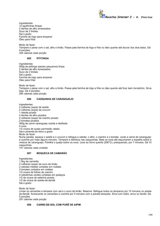Receitas Internet 3 – N. Freitas

Ingredientes:
12 agulhinhas limpas
2 dentes de alho amassados
Suco de 2 limões
Sal a gosto
Farinha de trigo para empanar
Óleo para fritar

Modo de fazer:
Tempere o peixe com o sal, alho e limão. Passe pela farinha de trigo e frite no óleo quente até dourar dos dois lados. Dá
4 porções.
344 calorias cada porção

       605      PITITINGA

Ingredientes:
500g de pititinga (peixes pequenos) limpa
2 dentes de alho amassados
Suco de 2 limões
Sal a gosto
Farinha de trigo para empanar
Óleo para fritar

Modo de fazer:
Tempere o peixe com o sal, alho e limão. Passe pela farinha de trigo e frite no óleo quente até ficar bem torradinho. Sirva
logo. Dá 4 porções.
295 calorias cada porção

       606      CASQUINHA DE CARANGUEJO

Ingredientes:
2 colheres (sopa) de azeite
2 colheres (sopa) de urucum
1 cebola picada
2 dentes de alho picados
2 colheres (sopa) de coentro picado
2 tomates picados
500g de carne caranguejo cozida e desfiada
4 ovos
1/2 xícara de queijo parmesão ralado
Sal e pimenta-do-reino a gosto
Modo de fazer:
Numa panela, aqueça o azeite e o urucum e refogue a cebola, o alho, o coentro e o tomate. Junte a carne de caranguejo
e cozinhe por mais alguns minutos. Tempere e distribua nas casquinhas. Bata os ovos até espumarem e espalhe sobre a
mistura de caranguejo. Polvilhe o queijo sobre os ovos. Leve ao forno quente (200°C), preaquecido, por 7 minutos. Dá 10
casquinhas.
147 calorias cada unidade

       607      MOQUECA DE CAMARÃO

Ingredientes:
1,5kg de camarão
2 colheres (sopa) de suco de limão
2 cebolas médias cortadas em rodelas
3 tomates cortados em rodelas
1/2 xícara de folhas de coentro
4 cebolinhas verdes cortadas em pedaços
1/2 de xícara de salsinha picada
1/2 de xícara de azeite-de-dendê
Sal a gosto

Modo de fazer:
Limpe os camarões e tempere com sal e o suco de limão. Reserve. Refogue todos os temperos por 15 minutos no azeite-
de-dendê. Acrescente os camarões e cozinhe por 5 minutos com a panela tampada. Sirva com bobó, arroz ou farofa. Dá
5 porções.
291 calorias cada porção

       608      CARNE-DE-SOL COM PURÊ DE AIPIM



                                                                                                                        190
 