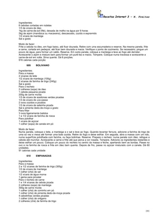 Receitas Internet 3 – N. Freitas

Ingredientes:
6 cebolas cortadas em rodelas
1/3 de xícara de óleo
1kg de carne-de-sol (filé), deixada de molho na água por 6 horas
2kg de aipim (mandioca ou macaxeira), descascado, cozido e espremido
1/2 xícara de manteiga
Sal a gosto

Modo de fazer:
Frite a cebola no óleo, em fogo baixo, até ficar dourada. Retire com uma escumadeira e reserve. Na mesma panela, frite
a carne, cortada em pedaços, até ficar bem dourada e macia. Verifique o ponto de cozimento. Se necessário, pingue um
pouco de água, para formar um caldo. Reserve. Em outra panela, coloque a manteiga e leve ao fogo até derreter.
Acrescente o aipim e misture bem para formar um purê liso e macio. Tempere. Coloque numa travessa e acrescente a
carne-de-sol em volta. Sirva quente. Dá 6 porções.
916 calorias cada porção

       609     BOLIVIANO

Ingredientes:
Para a massa
2 xícaras de leite
1/2 xícara de manteiga (100g)
2 xícaras de farinha de trigo (240g)
Sal a gosto
Para o recheio
2 colheres (sopa) de óleo
1 cebola pequena picada
200g de carne moída
1/3 de xícara de azeitonas verdes picadas
1/3 de xícara de uva passa
2 ovos cozidos e picados
1/3 de xícara de salsinha picada
Sal e pimenta dedo-de-moça a gosto
Para fritar
3 ovos ligeiramente batidos
1 e 1/2 xícara de farinha de rosca
Para polvilhar
1 xícara de açúcar
1 colher (sopa) de canela em pó

Modo de fazer:
Numa panela, coloque o leite, a manteiga e o sal e leve ao fogo. Quando levantar fervura, adicione a farinha de trigo de
uma só vez e mexa até formar uma bola cozida. Retire do fogo e deixe esfriar. Em seguida, abra a massa com um rolo,
numa superfície polvilhada com farinha, ou faça bolinhas. Reserve. Prepare o recheio: numa panela com óleo, refogue a
cebola até murchar. Acrescente a carne e frite até que perca a cor rosada. Tempere. Adicione os ingredientes restantes e
deixe esfriar um pouco. Coloque um pouco do recheio no centro da massa e feche, apertando bem as bordas. Passe no
ovo e na farinha de rosca e frite em óleo bem quente. Depois de frio, passe no açúcar misturado com a canela. Dá 60
unidades.
91 calorias cada unidade

       610     EMPANADAS

Ingredientes:
Para a massa
2 e 1/2 xícaras de farinha de trigo (300g)
1/2 de xícara de manteiga
1 colher (chá) de sal
1/2 xícara de água morna
1 gema para pincelar
Para o recheio de carne
1 e 1/4 xícaras de cebola picada
2 colheres (sopa) de manteiga
300g de carne moída
1 colher (chá) de cominho em pó
1 colher (chá) de pimenta dedo-de-moça picada
4 cebolinhas verdes picadas
1 colher (chá) de orégano
2 colheres (chá) de farinha de trigo



                                                                                                                    191
 