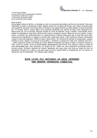 Receitas Internet 3 – N. Freitas
1/4 de xícara de água
2 ovos cozidos duros, descascados e picados
16 azeitonas verdes sem caroço
1/4 de xícara de passas pretas
Sal e pimenta-do-reino a gosto

Modo de fazer:
Numa tigela, misture a farinha, a manteiga e o sal, com as pontas dos dedos, até formar uma farofa. Faça uma
depressão no centro e acrescente a água. Misture ainda com os dedos até formar uma massa. Amasse sobre
uma superfície até obter uma massa lisa. Embrulhe-a com papel alumínio ou filme plástico e deixe descansar
por 10 minutos. Abra a massa sobre uma superfície polvilhada com farinha de trigo numa espessura fina.
Deixe secar por uns 10 minutos. Recorte círculos de 14cm de diâmetro. Faça o recheio: numa panela, frite a
cebola na manteiga em fogo baixo até ficar bem macia e começar a dourar. Mexa de vez em quando. Junte a
carne, o cominho, sal, pimenta-do-reino e a dedo-de-moça. Cozinhe misturando até a carne ficar bem solta.
Acrescente as cebolinhas e o orégano e cozinhe até a carne ficar macia. Junte a farinha e misture. Acrescente
a água e mexa até engrossar. Retire do fogo e deixe esfriar. No momento de rechear as empanadas, coloque
primeiro a carne, depois um pouco de ovos picados, 1 azeitona e 4 passas em cada uma. Coloque cerca de 1
_ colher (sopa) de recheio na metade do círculo. Molhe as beiradas com água e dobre o círculo da massa ao
meio, como um pastel. Curve as extremidades delicadamente para formar uma meia-lua. Dobre a ponta de
uma extremidade para cima, formando um ângulo de 45°. Dobre um outro pedacinho da beirada sobre a
primeira dobra. Continue repetindo as dobras, apertando bem para criar uma onda ao longo do arco da
empanada. Pincele com a gema. Leve para assar em forno quente (250°C), preaquecido, por 15 minutos ou
até dourar. Dá 16 empanadas. 201 calorias cada unidade



                  ESTE LIVRO FOI RETIRADO DA REDE INTERNET
                       SEM NENHUM INTERESSE COMERCIAL




                                                                                                         192
 