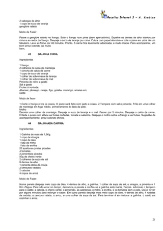 Receitas Internet 3 – N. Freitas
2 cabeças de alho
1 copo de suco de laranja
gengibre ralado

Modo de Fazer:

Passe o gengibre ralado no frango. Bote o frango num pirex (bem apertadinho). Espelhe os dentes de alho inteiros por
cima e ao redor do frango. Despeje o suco de laranja por cima. Cubra com papel alumínio e bote o pirex em cima de um
tabuleiro. Leve ao forno por 40 minutos. Pronto. A carne fica levemente adocicada, e muito macia. Para acompanhar, um
bom arroz colorido cai muito
bem.

       43        GALINHA CHEIA

Ingredientes

1 frango
2 colheres de sopa de manteiga
1 concha de caldo de carne
1 copo de suco de laranja
1 colher de sobremesa de laranja
1 colher de sobremesa de mel
Pimenta do reino a gosto
Sal a gosto
Frutas à vontade:
Abacaxi, pêssego, cereja, figo, goiaba, morango, ameixa em
calda

Modo de fazer

1.Corte o frango e tire os ossos. O prato será feito com peito e coxas. 2.Tempere com sal e pimenta. Frite em uma colher
de manteiga em fogo médio, primeiramente do lado da pele.
Molho
Derreta uma colher de manteiga. Despeje o suco de laranja e o mel. Ferver por 5 minutos. Despeje o caldo de carne.
Enfeite o prato com alface as frutas cortadas, tomate e salsinha. Despeje o molho sobre o frango e as frutas. Sugestão de
acompanhamento: arroz colorido chinês.

       44        GALINHADA CAIPIRA

Ingredientes:

1 Galinha de mais de 1,5Kg
1 copo de vinagre
1 copo de óleo
1 lata de milho
1 lata de ervilha
20 azeitonas pretas picadas
4 tomates
2 pimentões picados
50g de cheiro verde
2 colheres de sopa de sal
8 dentes de alho
1 pimenta dedo-de-moça
2 cenouras raladas
2 cebolas
4 copos de arroz

Modo de Fazer:

Numa panela despeje meio copo de óleo, 4 dentes de alho, a galinha, 1 colher de sopa de sal, o vinagre, a pimenta e 1
litro d'água. Para não errar no tempo, destampe a panela e confira se a galinha está macia. Depois, adicionar o tempero
para o caldo: a cebola, o cheiro-verde, o pimentão, as azeitonas, o milho, a ervilha, e os tomates sem a pele. Deixe ferver
por alguns minutos para reforçar o sabor. Em outra panela despeje mais meio copo de óleo, 4 dentes de alho, 4 rodelas
de cebola, a cenoura ralada, o arroz, e uma colher de sopa de sal. Para terminar é só misturar a galinha. o caldo vai
cozinhar o arroz.




                                                                                                                        21
 