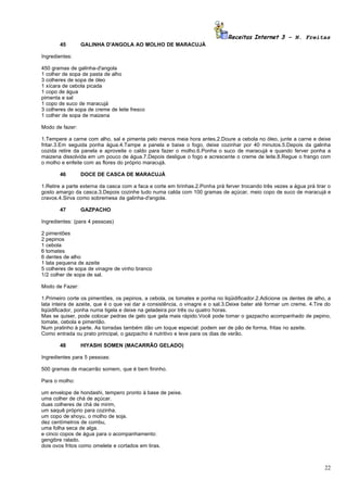 Receitas Internet 3 – N. Freitas
       45        GALINHA D'ANGOLA AO MOLHO DE MARACUJÁ

Ingredientes:

450 gramas de galinha-d'angola
1 colher de sopa de pasta de alho
3 colheres de sopa de óleo
1 xícara de cebola picada
1 copo de água
pimenta e sal
1 copo de suco de maracujá
3 colheres de sopa de creme de leite fresco
1 colher de sopa de maizena

Modo de fazer:

1.Tempere a carne com alho, sal e pimenta pelo menos meia hora antes.2.Doure a cebola no óleo, junte a carne e deixe
fritar.3.Em seguida ponha água.4.Tampe a panela e baixe o fogo, deixe cozinhar por 40 minutos.5.Depois da galinha
cozida retire da panela e aproveite o caldo para fazer o molho.6.Ponha o suco de maracujá e quando ferver ponha a
maizena dissolvida em um pouco de água.7.Depois desligue o fogo e acrescente o creme de leite.8.Regue o frango com
o molho e enfeite com as flores do próprio maracujá.

       46        DOCE DE CASCA DE MARACUJÁ

1.Retire a parte externa da casca com a faca e corte em tirinhas.2.Ponha prá ferver trocando três vezes a água prá tirar o
gosto amargo da casca.3.Depois cozinhe tudo numa calda com 100 gramas de açúcar, meio copo de suco de maracujá e
cravos.4.Sirva como sobremesa da galinha-d'angola.

       47        GAZPACHO

Ingredientes: (para 4 pessoas)

2 pimentões
2 pepinos
1 cebola
6 tomates
6 dentes de alho
1 lata pequena de azeite
5 colheres de sopa de vinagre de vinho branco
1/2 colher de sopa de sal.

Modo de Fazer:

1.Primeiro corte os pimentões, os pepinos, a cebola, os tomates e ponha no liqüidificador.2.Adicione os dentes de alho, a
lata inteira de azeite, que é o que vai dar a consistência, o vinagre e o sal.3.Deixe bater até formar um creme. 4.Tire do
liqüidificador, ponha numa tigela e deixe na geladeira por três ou quatro horas.
Mas se quiser, pode colocar pedras de gelo que gela mais rápido.Você pode tomar o gazpacho acompanhado de pepino,
tomate, cebola e pimentão.
Num pratinho à parte. As torradas também dão um toque especial: podem ser de pão de forma, fritas no azeite.
Como entrada ou prato principal, o gazpacho é nutritivo e leve para os dias de verão.

       48        HIYASHI SOMEN (MACARRÃO GELADO)

Ingredientes para 5 pessoas:

500 gramas de macarrão somem, que é bem fininho.

Para o molho:

um envelope de hondashi, tempero pronto à base de peixe.
uma colher de chá de açúcar.
duas colheres de chá de mirim,
um saquê próprio para cozinha.
um copo de shoyu, o molho de soja.
dez centímetros de combu,
uma folha seca de alga.
e cinco copos de água para o acompanhamento:
gengibre ralado.
dois ovos fritos como omelete e cortados em tiras.



                                                                                                                       22
 
