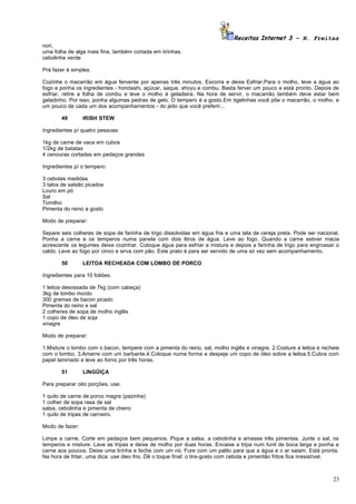 Receitas Internet 3 – N. Freitas
nori,
uma folha de alga mais fina, também cortada em tirinhas.
cebolinha verde

Prá fazer é simples:

Cozinhe o macarrão em água fervente por apenas três minutos. Escorra e deixe Esfriar.Para o molho, leve a água ao
fogo e ponha os ingredientes - hondashi, açúcar, saque, shoyu e combu. Basta ferver um pouco e está pronto. Depois de
esfriar, retire a folha de combu e leve o molho à geladeira. Na hora de servir, o macarrão também deve estar bem
geladinho. Por isso, ponha algumas pedras de gelo. O tempero é a gosto.Em tigelinhas você põe o macarrão, o molho, e
um pouco de cada um dos acompanhamentos - do jeito que você preferir...

        49       IRISH STEW

Ingredientes p/ quatro pessoas:

1kg de carne de vaca em cubos
1/2kg de batatas
4 cenouras cortadas em pedaços grandes

Ingredientes p/ o tempero:

3 cebolas medidas
3 talos de salsão picados
Louro em pó
Sal
Tomilho
Pimenta do reino a gosto

Modo de preparar:

Separe seis colheres de sopa de farinha de trigo dissolvidas em água fria e uma lata de cereja preta. Pode ser nacional.
Ponha a carne e os temperos numa panela com dois litros de água. Leve ao fogo. Quando a carne estiver macia
acrescente os legumes deixe cozinhar. Coloque água para esfriar a mistura e depois a farinha de trigo para engrossar o
caldo. Leve ao fogo por cinco e sirva com pão. Este prato é para ser servido de uma só vez sem acompanhamento.

        50       LEITOA RECHEADA COM LOMBO DE PORCO

Ingredientes para 10 foliões:

1 leitoa desossada de 7kg (com cabeça)
3kg de lombo moído
300 gramas de bacon picado
Pimenta do reino e sal
2 colheres de sopa de molho inglês
1 copo de óleo de soja
vinagre

Modo de preparar:

1.Misture o lombo com o bacon, tempere com a pimenta do reino, sal, molho inglês e vinagre. 2.Costure a leitoa e recheie
com o lombo. 3.Amarre com um barbante.4.Coloque numa forma e despeje um copo de óleo sobre a leitoa.5.Cubra com
papel laminado e leve ao forno por três horas.

        51       LINGÜIÇA

Para preparar oito porções, use:

1 quilo de carne de porco magra (pazinha)
1 colher de sopa rasa de sal
salsa, cebolinha e pimenta de cheiro
1 quilo de tripas de carneiro.

Modo de fazer:

Limpe a carne. Corte em pedaços bem pequenos. Pique a salsa, a cebolinha e amasse três pimentas. Junte o sal, os
temperos e misture. Lave as tripas e deixe de molho por duas horas. Encaixe a tripa num funil de boca larga e ponha a
carne aos poucos. Deixe uma tirinha e feche com um nó. Fure com um palito para que a água e o ar saiam. Está pronta.
Na hora de fritar, uma dica: use óleo frio. Dê o toque final: o tira-gosto com cebola e pimentão fritos fica irresistível.



                                                                                                                       23
 