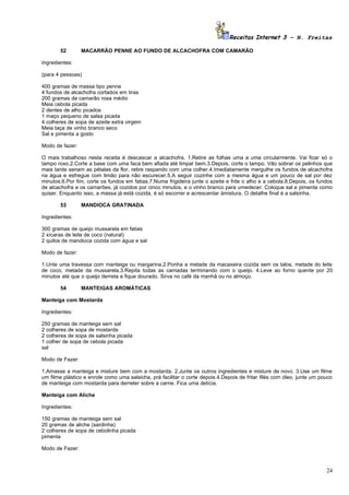 Receitas Internet 3 – N. Freitas

       52        MACARRÃO PENNE AO FUNDO DE ALCACHOFRA COM CAMARÃO

Ingredientes:

(para 4 pessoas)

400 gramas de massa tipo penne
4 fundos de alcachofra cortados em tiras
200 gramas de camarão rosa médio
Meia cebola picada
2 dentes de alho picados
1 maço pequeno de salsa picada
4 colheres de sopa de azeite extra virgem
Meia taça de vinho branco seco
Sal e pimenta a gosto

Modo de fazer:

O mais trabalhoso nesta receita é descascar a alcachofra. 1.Retire as folhas uma a uma circularmente. Vai ficar só o
tampo roxo.2.Corte a base com uma faca bem afiada até limpar bem.3.Depois, corte o tampo. Vão sobrar os pelinhos que
mais tarde seriam as pétalas da flor, retire raspando com uma colher.4.Imediatamente mergulhe os fundos de alcachofra
na água e esfregue com limão para não escurecer.5.A seguir cozinhe com a mesma água e um pouco de sal por dez
minutos.6.Por fim, corte os fundos em fatias.7.Numa frigideira junte o azeite e frite o alho e a cebola.8.Depois, os fundos
de alcachofra e os camarões, já cozidos por cinco minutos, e o vinho branco para umedecer. Coloque sal e pimenta como
quiser. Enquanto isso, a massa já está cozida, é só escorrer e acrescentar àmistura. O detalhe final é a salsinha.

       53        MANDIOCA GRATINADA

Ingredientes:

300 gramas de queijo mussarela em fatias
2 xícaras de leite de coco (natural)
2 quilos de mandioca cozida com água e sal

Modo de fazer:

1.Unte uma travessa com manteiga ou margarina.2.Ponha a metade da macaxeira cozida sem os talos, metade do leite
de coco, metade da mussarela.3.Repita todas as camadas terminando com o queijo. 4.Leve ao forno quente por 20
minutos até que o queijo derreta e fique dourado. Sirva no café da manhã ou no almoço.

       54        MANTEIGAS AROMÁTICAS

Manteiga com Mostarda

Ingredientes:

250 gramas de manteiga sem sal
2 colheres de sopa de mostarda
2 colheres de sopa de salsinha picada
1 colher de sopa de cebola picada
sal

Modo de Fazer:

1.Amasse a manteiga e misture bem com a mostarda. 2.Junte os outros ingredientes e misture de novo. 3.Use um filme
um filme plástico e enrole como uma salsicha, prá facilitar o corte depois.4.Depois de fritar filés com óleo, junte um pouco
de manteiga com mostarda para derreter sobre a carne. Fica uma delícia.

Manteiga com Aliche

Ingredientes:

150 gramas de manteiga sem sal
20 gramas de aliche (sardinha)
2 colheres de sopa de cebolinha picada
pimenta

Modo de Fazer:



                                                                                                                         24
 