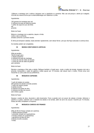 Receitas Internet 3 – N. Freitas

1.Misture a manteiga com o aliche e tempere com a cebolinha e a pimenta. Não use sal porque o aliche já é salgado.
2.Enrole da mesma forma que a anteriorManteiga com Salsinha e Limão

Ingredientes

150 gramas de manteiga sem sal
2 colheres de sopa de salsinha picada
1 colher de sopa de suco de limão
sal
pimenta

Modo de Fazer

Misture a manteiga com a salsinha, depois o limão.
Junte o sal e a pimenta.
embale conforme a primeira receita

É ótima prá temperar saladas, basta derreter rapidamente, sem deixar ferver, prá que não fique saturada e continue leve.

As receitas podem ser congeladas.

       55        MASSA COM FUNGHI E LENTILHA

Ingredientes:

200g de lentilha
10g de funghi seco
1 cebola picadinha
2 colheres de sopa de manteiga
1 xícara de chá de molho de tomate
1 xícara de chá de caldo de galinha
sal e pimenta

Modo de fazer:

Derreta a manteiga e frite nela a cebola. Refogue também o funghi seco. Junte o molho de tomate, tempere com sal e
pimenta. Acrescente o caldo de galinha e deixe apurar por 15 minutos, até reduzir bem o molho. Pronto sirva com
macarrão ou outro prato de sua preferência.

       56        MOQUECA CAPIXABA

Ingredientes:

1 quilo de badejo em postas
200 gramas de cebola e tomate picados
1 maço de coentro picado
5 dentes de alho
4 colheres de azeite de oliva
4 colheres de óleo de urucum
sal e limão a gosto

Modo de Fazer:

Aqueça o azeite de oliva, dourando o alho levemente. Forre a panela com um pouco de cebola e tomate. Adicione o
coentro e o peixe, cobrindo com o restante da cebola e do tomate, além do sal e do urucum. Cozinhe por 15 minutos.
Gotas de limão completam a moqueca.

       57        MOQUECA CARIOCA DE FRANGO

Ingredientes:

200g de filé de frango cortado em cubinhos
1 cebola pequena picada
1 pimentão cortado em quadradinhos
1 tomate cortado em quadradinhos
1 garrafinha de leite de côco
3 dentes de alho socados
1 limão



                                                                                                                      25
 