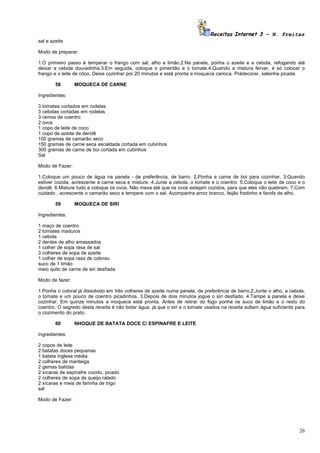 Receitas Internet 3 – N. Freitas
sal e azeite

Modo de preparar:

1.O primeiro passo é temperar o frango com sal, alho e limão.2.Na panela, ponha o azeite e a cebola, refogando até
deixar a cebola douradinha.3.Em seguida, coloque o pimentão e o tomate.4.Quando a mistura ferver, é só colocar o
frango e o leite de côco. Deixe cozinhar por 20 minutos e está pronta a moqueca carioca. Prádecorar, salsinha picada.

        58       MOQUECA DE CARNE

Ingredientes:

3 tomates cortados em rodelas
3 cebolas cortadas em rodelas
3 ramos de coentro
2 ovos
1 copo de leite de coco
1 copo de azeite de dendê
100 gramas de camarão seco
150 gramas de carne seca escaldada cortada em cubinhos
300 gramas de carne de boi cortada em cubinhos
Sal

Modo de Fazer:

1.Coloque um pouco de água na panela - de preferência, de barro. 2.Ponha a carne de boi para cozinhar. 3.Quando
estiver cozida, acrescente a carne seca e misture. 4.Junte a cebola, o tomate e o coentro. 5.Coloque o leite de coco e o
dendê. 6.Misture tudo e coloque os ovos. Não mexa até que os ovos estejam cozidos, para que eles não quebrem. 7.Com
cuidado , acrescente o camarão seco e tempere com o sal. Acompanha arroz branco, feijão fradinho e farofa de alho.

        59       MOQUECA DE SIRI

Ingredientes:

1 maço de coentro
2 tomates maduros
1 cebola
2 dentes de alho amassados
1 colher de sopa rasa de sal
3 colheres de sopa de azeite
1 colher de sopa rasa de colorau
suco de 1 limão
meio quilo de carne de siri desfiada

Modo de fazer:

1.Ponha o coloral já dissolvido em três colheres de azeite numa panela, de preferência de barro.2.Junte o alho, a cebola,
o tomate e um pouco de coentro picadinhos. 3.Depois de dois minutos jogue o siri desfiado. 4.Tampe a panela e deixe
cozinhar. Em quinze minutos a moqueca está pronta. Antes de retirar do fogo ponha os suco de limão e o resto do
coentro. O segredo desta receita é não botar água, já que o siri e o tomate usados na receita soltam água suficiente para
o cozimento do prato.

        60       NHOQUE DE BATATA DOCE C/ ESPINAFRE E LEITE

Ingredientes:

2 copos de leite
2 batatas doces pequenas
1 batata inglesa média
2 colheres de manteiga
2 gemas batidas
2 xícaras de espinafre cozido, picado
2 colheres de sopa de queijo ralado
2 xícaras e meia de farinha de trigo
sal

Modo de Fazer:




                                                                                                                      26
 